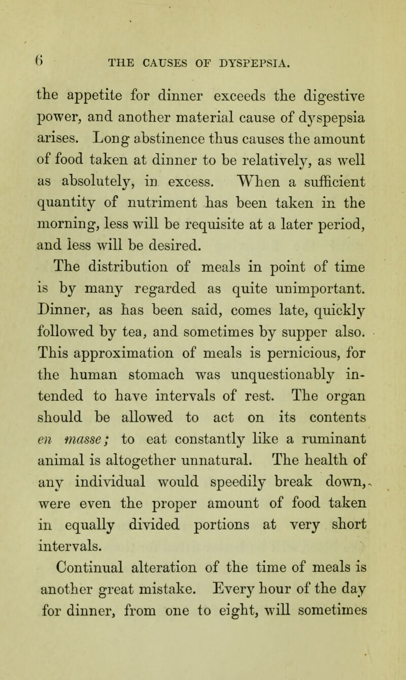 the appetite for dinner exceeds tlie digestive power, and another material cause of dyspepsia arises. Long abstinence thus causes the amount of food taken at dinner to be relatively, as well as absolutely, in excess. When a sufficient quantity of nutriment has been taken in the morning, less will be requisite at a later period, and less will be desired. The distribution of meals in point of time is by many regarded as quite unimportant. Dinner, as has been said, comes late, quickl}^ followed by tea, and sometimes by supper also. This approximation of meals is pernicious, for the human stomach was unquestionably in- tended to have intervals of rest. The organ should be allowed to act on its contents en masse; to eat constantly like a ruminant animal is altogether unnatural. The health of any individual would speedily break down,, were even the proper amount of food taken in equally divided portions at very short intervals. Continual alteration of the time of meals is another great mistake. Every hour of the day for dinner, from one to eight, wiU sometimes