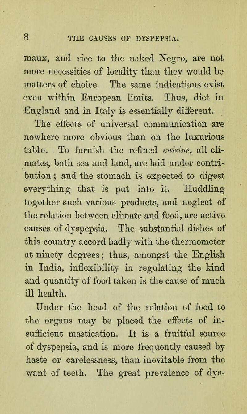 maux, and rice to the naked Negro, are not more necessities of locality than they would be matters of choice. The same indications exist even within European limits. Thus, diet in England and in Italy is essentially different. The effects of universal communication are nowhere more obvious than on the luxurious table. To furnish the refined cuisine, all cli- mates, both sea and land, are laid under contri- bution ; and the stomach is expected to digest everything that is put into it. Huddling together such various products, and neglect of the relation between climate and food, are active causes of dyspepsia. The substantial dishes of this country accord badly with the thermometer at ninety degrees; thus, amongst the English in India, inflexibility in regulating the kind and quantity of food taken is the cause of much ill health. Under the head of the relation of food to the organs may be placed the effects of in- sufficient mastication. It is a fruitful source of dyspepsia, and is more frequently caused by haste or carelessness, than inevitable from the want of teeth. The great prevalence of dys-