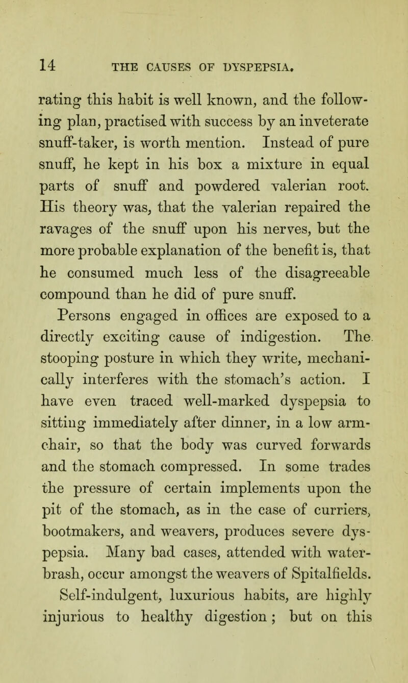 rating this habit is well known, and the follow- ing plan, practised with success by an inveterate snuff-taker, is worth mention. Instead of pure snuff, he kept in his box a mixture in equal parts of snuff and powdered valerian root. His theory was, that the valerian repaired the ravages of the snuff upon his nerves, but the more probable explanation of the benefit is, that he consumed much less of the disagreeable compound than he did of pure snuff. Persons engaged in offices are exposed to a directly exciting cause of indigestion. The. stooping posture in which they write, mechani- cally interferes with the stomach's action. I have even traced well-marked dyspepsia to sitting immediately after dinner, in a low arm- chair, so that the body was curved forwards and the stomach compressed. In some trades the pressure of certain implements upon the pit of the stomach, as in the case of curriers, bootmakers, and weavers, produces severe dys- pepsia. Many bad cases, attended with water- brash, occur amongst the weavers of Spitalfields. Self-indulgent, luxurious habits, are highly injurious to healthy digestion; but on this