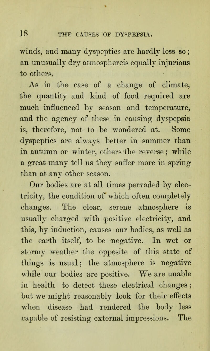 winds, and many dyspeptics are hardly less so ; an unusually dry atmosphereis equally injurious to others. As in the case of a change of climate, the quantity and kind of food required are much influenced by season and temperature, and the agency of these in causing dyspepsia is, therefore, not to be wondered at. Some dyspeptics are always better in summer than in autumn or winter, others the reverse; while a great many tell us they suffer more in spring than at any other season. Our bodies are at all times pervaded by elec- tricity, the condition of which often completely changes. The clear, serene atmosphere is usually charged with positive electricity, and this, by induction, causes our bodies, as well as the earth itself, to be negative. In wet or stormy weather the opposite of this state of things is usual; the atmosphere is negative while our bodies are positive. We are unable in health to detect these electrical changes; but we might reasonably look for their effects when disease had rendered the body less capable of resisting external impressions. The