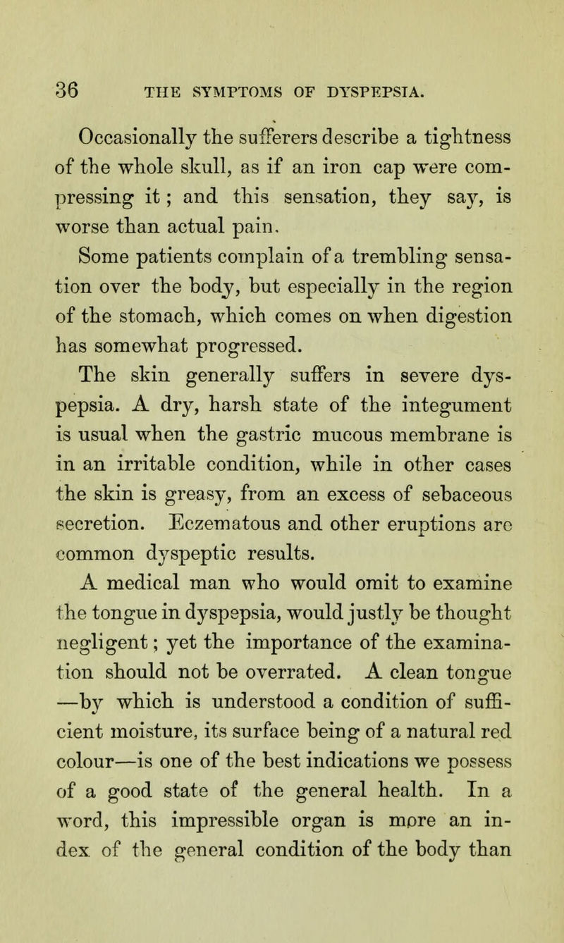 Occasionally the sufferers describe a tightness of the whole skull, as if an iron cap were com- pressing it; and this sensation, they say, is worse than actual pain. Some patients complain of a trembling sensa- tion over the body, but especially in the region of the stomach, which comes on when digestion has somewhat progressed. The skin generally suffers in severe dys- pepsia. A dry, harsh state of the integument is usual when the gastric mucous membrane is in an irritable condition, while in other cases the skin is greasy, from an excess of sebaceous secretion. Eczematous and other eruptions arc common dyspeptic results. A medical man who would omit to examine the tongue in dyspepsia, would justly be thought negligent; yet the importance of the examina- tion should not be overrated. A clean tongue —by which is understood a condition of suffi- cient moisture, its surface being of a natural red colour—is one of the best indications we possess of a good state of the general health. In a word, this impressible organ is more an in- dex of the general condition of the body than