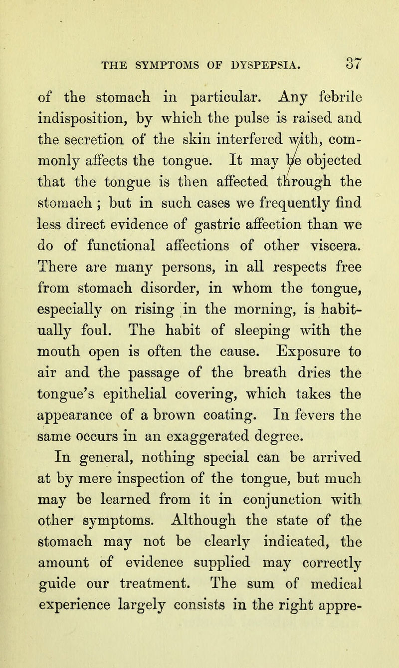 of tlie stomach in particular. Any febrile indisposition, by which the pulse is raised and the secretion of the skin interfered Avith, com- monly affects the tongue. It may be objected that the tongue is then affected through the stomach ; but in such cases we frequently find less direct evidence of gastric affection than we do of functional affections of other viscera. There are many persons, in all respects free from stomach disorder, in whom the tongue, especially on rising in the morning, is habit- ually foul. The habit of sleeping with the mouth open is often the cause. Exposure to air and the passage of the breath dries the tongue's epithelial covering, which takes the appearance of a brown coating. In fevers the same occurs in an exaggerated degree. In general, nothing special can be arrived at by mere inspection of the tongue, but much may be learned from it in conjunction with other symptoms. Although the state of the stomach may not be clearly indicated, the amount of evidence supplied may correctly guide our treatment. The sum of medical experience largely consists in the right appre-