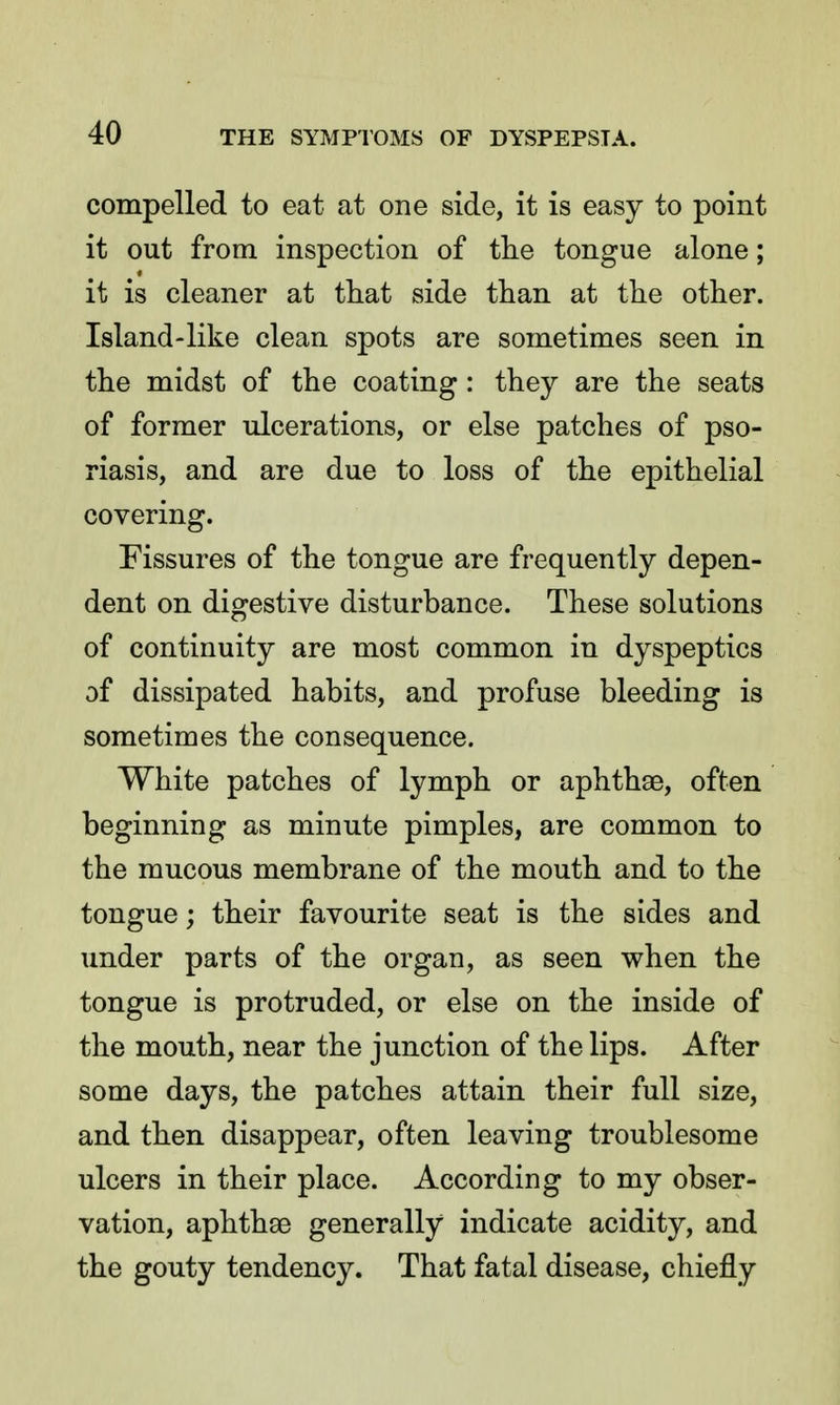 compelled to eat at one side, it is easy to point it out from inspection of the tongue alone; it is cleaner at that side than at the other. Island-like clean spots are sometimes seen in the midst of the coating: they are the seats of former ulcerations, or else patches of pso- riasis, and are due to loss of the epithelial covering. Fissures of the tongue are frequently depen- dent on digestive disturbance. These solutions of continuity are most common in dyspeptics of dissipated habits, and profuse bleeding is sometimes the consequence. White patches of lymph or aphthae, often beginning as minute pimples, are common to the mucous membrane of the mouth and to the tongue; their favourite seat is the sides and under parts of the organ, as seen when the tongue is protruded, or else on the inside of the mouth, near the junction of the lips. After some days, the patches attain their full size, and then disappear, often leaving troublesome ulcers in their place. According to my obser- vation, aphthae generally indicate acidity, and the gouty tendency. That fatal disease, chiefly