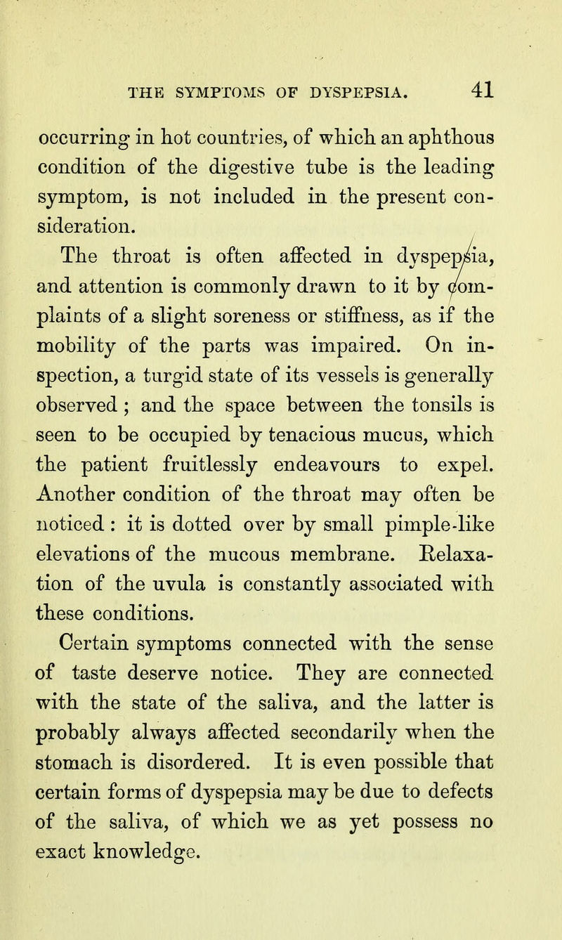 occurring in hot countries, of which an aphthous condition of the digestive tube is the leading symptom, is not included in the present con- sideration. The throat is often affected in dyspepMa, and attention is commonly drawn to it by Com- plaints of a slight soreness or stiffness, as if the mobility of the parts was impaired. On in- spection, a turgid state of its vessels is generally observed ; and the space between the tonsils is seen to be occupied by tenacious mucus, which the patient fruitlessly endeavours to expel. Another condition of the throat may often be noticed : it is dotted over by small pimple-like elevations of the mucous membrane. Relaxa- tion of the uvula is constantly associated with these conditions. Certain symptoms connected with the sense of taste deserve notice. They are connected with the state of the saliva, and the latter is probably always affected secondarily when the stomach is disordered. It is even possible that certain forms of dyspepsia may be due to defects of the saliva, of which we as yet possess no exact knowledge.