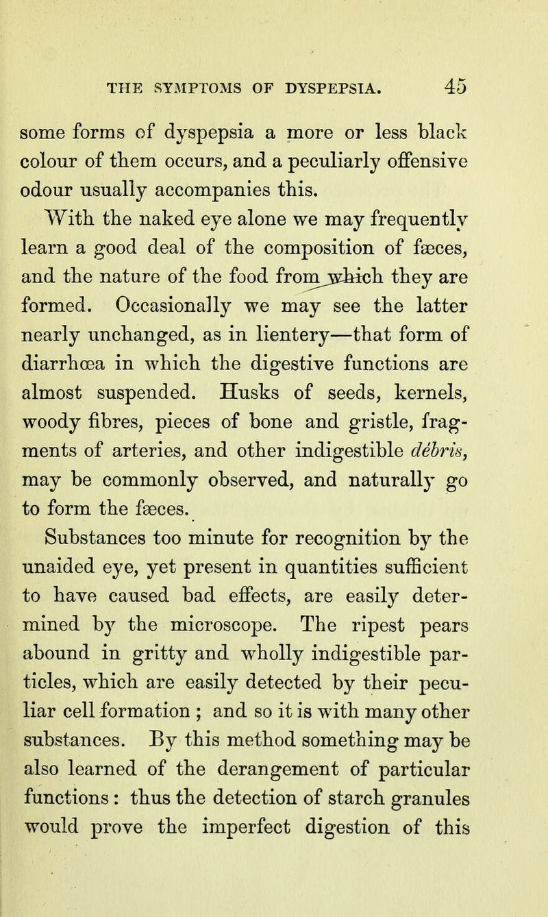 some forms of dyspepsia a more or less black colour of them occurs, and a peculiarly offensive odour usually accompanies this. With the naked eye alone we may frequently learn a good deal of the composition of faeces, and the nature of the food fromjs^hich they are formed. Occasionally we may see the latter nearly unchanged, as in lientery—that form of diarrhoea in which the digestive functions are almost suspended. Husks of seeds, kernels, woody fibres, pieces of bone and gristle, frag- ments of arteries, and other indigestible debris, may be commonly observed, and naturally go to form the faeces. Substances too minute for recognition by the unaided eye, yet present in quantities sufficient to have caused bad effects, are easily deter- mined by the microscope. The ripest pears abound in gritty and wholly indigestible par- ticles, which are easily detected by their pecu- liar cell formation ; and so it is with many other substances. By this method something may be also learned of the derangement of particular functions : thus the detection of starch granules would prove the imperfect digestion of this