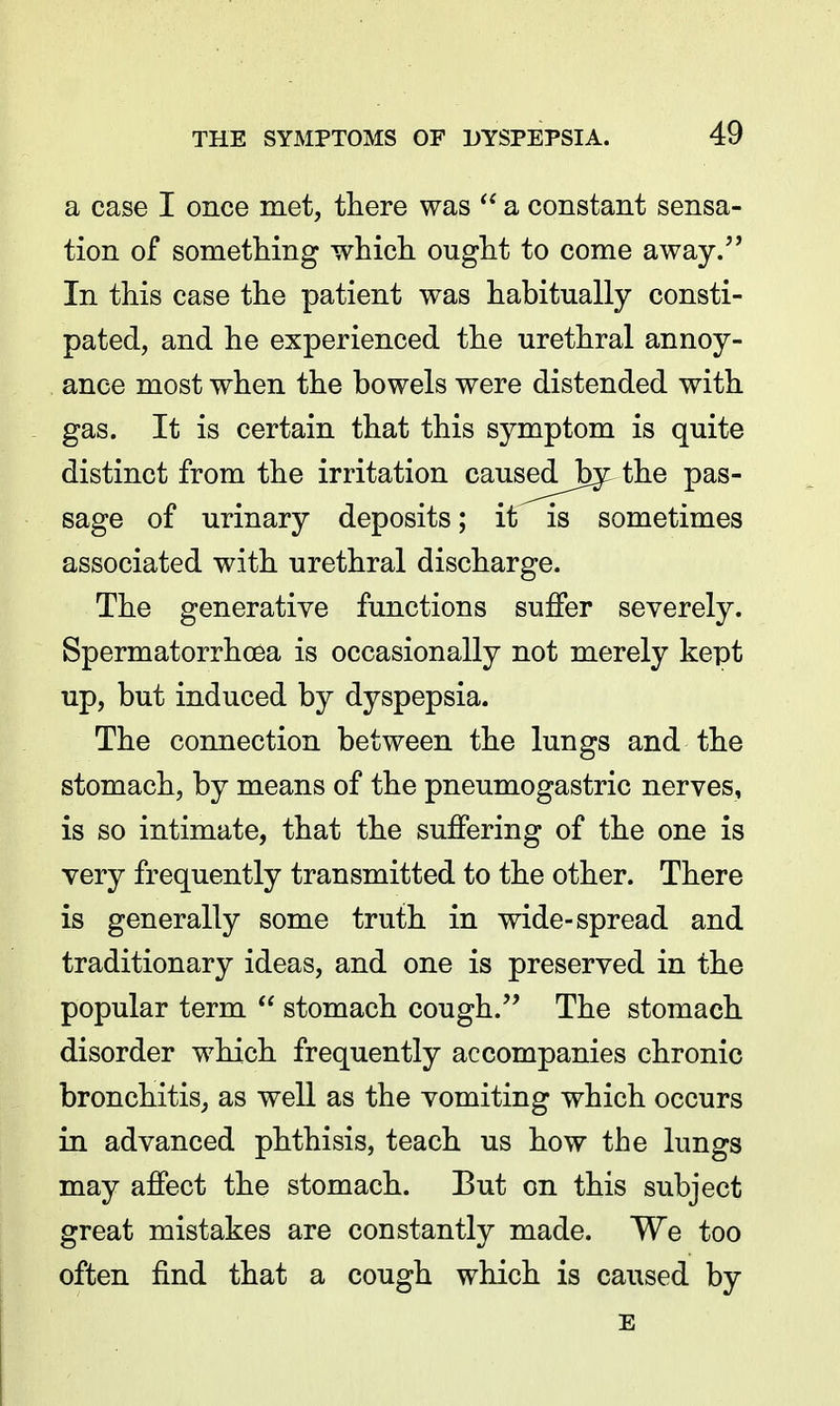 a case I once met, there was a constant sensa- tion of something which ought to come away. In this case the patient was habitually consti- pated, and he experienced the urethral annoy- ance most when the bowels were distended with gas. It is certain that this symptom is quite distinct from the irritation caus^d^Jby the pas- sage of urinary deposits; it is sometimes associated with urethral discharge. The generative functions suffer severely. Spermatorrhoea is occasionally not merely kept up, but induced by dyspepsia. The connection between the lungs and the stomach, by means of the pneumogastric nerves, is so intimate, that the suffering of the one is very frequently transmitted to the other. There is generally some truth in wide-spread and traditionary ideas, and one is preserved in the popular term  stomach cough. The stomach disorder which frequently accompanies chronic bronchitis, as weU as the vomiting which occurs in advanced phthisis, teach us how the lungs may affect the stomach. But on this subject great mistakes are constantly made. We too often find that a cough which is caused by E