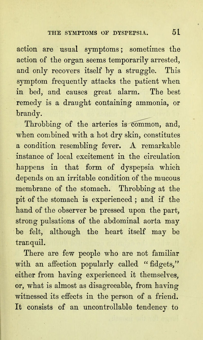 action are usual symptoms; sometimes the action of the organ seems temporarily arrested, and only recovers itself by a struggle. This symptom frequently attacks the patient when in bed, and causes great alarm. The best remedy is a draught containing ammonia, or brandy. Throbbing of the arteries is^Sommon, and, when combined with a hot dry skin, constitutes a condition resembling fever. A remarkable instance of local excitement in the circulation happens in that form of dyspepsia which depends on an irritable condition of the mucous membrane of the stomach. Throbbing at the pit of the stomach is experienced ; and if the hand of the observer be pressed upon the part, strong pulsations of the abdominal aorta may be felt, although the heart itself may be tranquil. There are few people who are not familiar with an affection popularly called  fidgets, either from having experienced it themselves, or, what is almost as disagreeable, from having witnessed its effects in the person of a friend. It consists of an uncontrollable tendency to