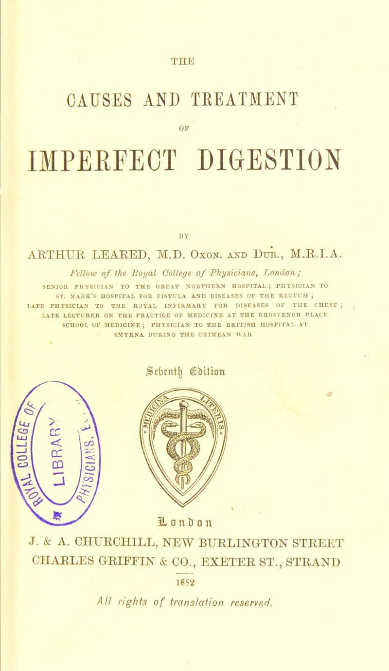 THE CAUSES AND TREATMENT OF IMPEEFEOT DIGESTION BY AETHUR LEARED, M.D. Oxon. and Bttb., M.R.I.A. Fellow of the Eoyal College of Physicians, London; SENIOR PHYSICIAN TO THE GREAT NORTHERN HOSPITAX ; PHYSICIAN TU ST. mark's hospital for fistula and diseases of the rectum ; LATE PHYSICIAN TO THE ROYAL INFIRMARY FOR DISEASES OF THE CHEST ; LATE LECTURER ON THE PRACTICE OF MEDICINE AT THE GROSVENOR PLACE SCHOOL OF medicine; PHYSICIAN TO THE BRITISH HOSPITAL AT SMYRNA. DURING THE CRIMEAN WAR J. & A. CHUECHILL, NEW BUELINQTON STEEET CHAELES GEIFEIN & CO., EXETEE ST., STEAND 18S2 All rights of translation reserved.