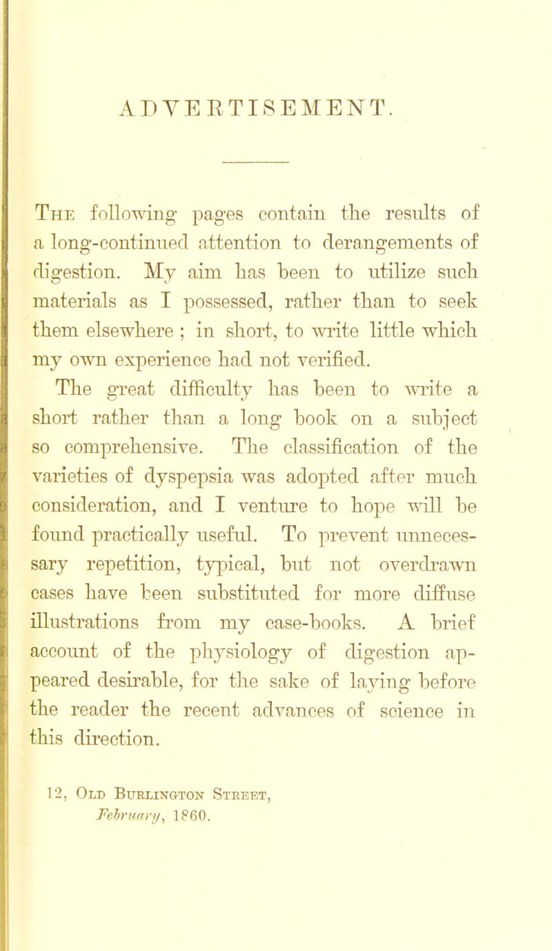 The following pages contain the results of a long-continued attention to derangements of digestion. My aim has been to utilize such materials as I possessed, rather than to seek them elsewhere ; in short, to write little which my own experience had not verified. The great difficulty has been to vrcite a short rather than a long book on a subject so comprehensive. The classification of the varieties of dyspepsia was adopted after much consideration, and I venture to hope will be found practically usefail. To prevent unneces- sary repetition, tjq^ical, but not overdi^awn cases have teen substituted for more diffuse illustrations from my case-books. A brief account of the physiology of digestion ap- peared desirable, for the sake of laying before the reader the recent advances of science in this direction. 12, Old Burlington Steeet, Fchruar;/, 1860.