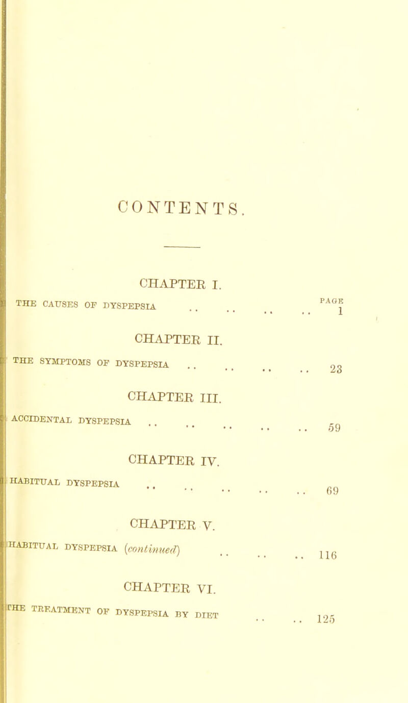 CONTENTS. CHAPTEE I. THE CAUSES OF DYSPEPSIA CHAPTEE II. THE SYMPTOMS OF DYSPEPSIA CHAPTEE III. ! ACCIDENTAL DYSPEPSIA CHAPTEE IV. HABITUAL DYSPEPSIA CHAPTEE V. HABITUAL DYSPEPSIA [conlinued) CHAPTEE VI. rHE TREATMENT OF DYSPEPSIA BY DIET