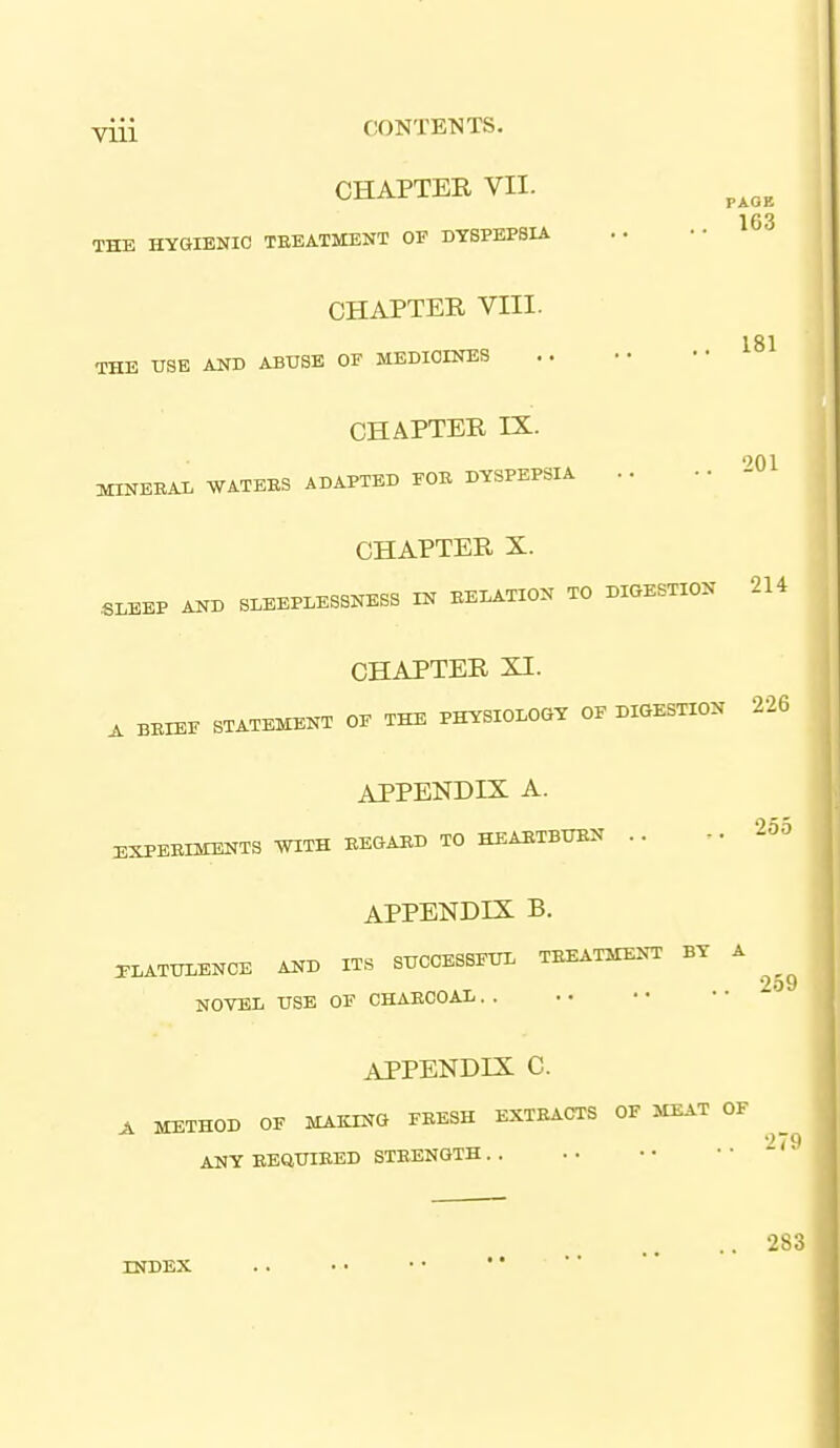 PAOB 163 181 201 viii CONTENTS. CHAPTER VII. THE HYGIENIC TEEATMENT OF DYSPEPSIA CHAPTER VIII. THE USE AND ABUSE OF MEDICINES CHAPTER IX. MINEBAL WATEES ADAPTED FOE DYSPEPSIA .. CHAPTER X. SLEEP AND SLEEPLESSNESS IN EELATION TO DIGESTION 214 CHAPTER XI. ^ BEIEF STATEMENT OF THE PHYSIOLOGY OF DIGESTION 226 APPENDIX A. EXPEEIMENTS WITH EEGAED TO HEAETBTON .. '^''-^ APPENDIX B. 3-LATULENCE AND ITS SUCCESSFUL TEEATMENT BY A ^ 2-^9 NOVEL USE OF CHAECOAL. . APPENDIX C. A METHOD OF MAKING FEESH EXTEACTS OF MEAT OF ^ ANY EEftUIEED STEENGTH '^'^ INDEX . . • • • • '