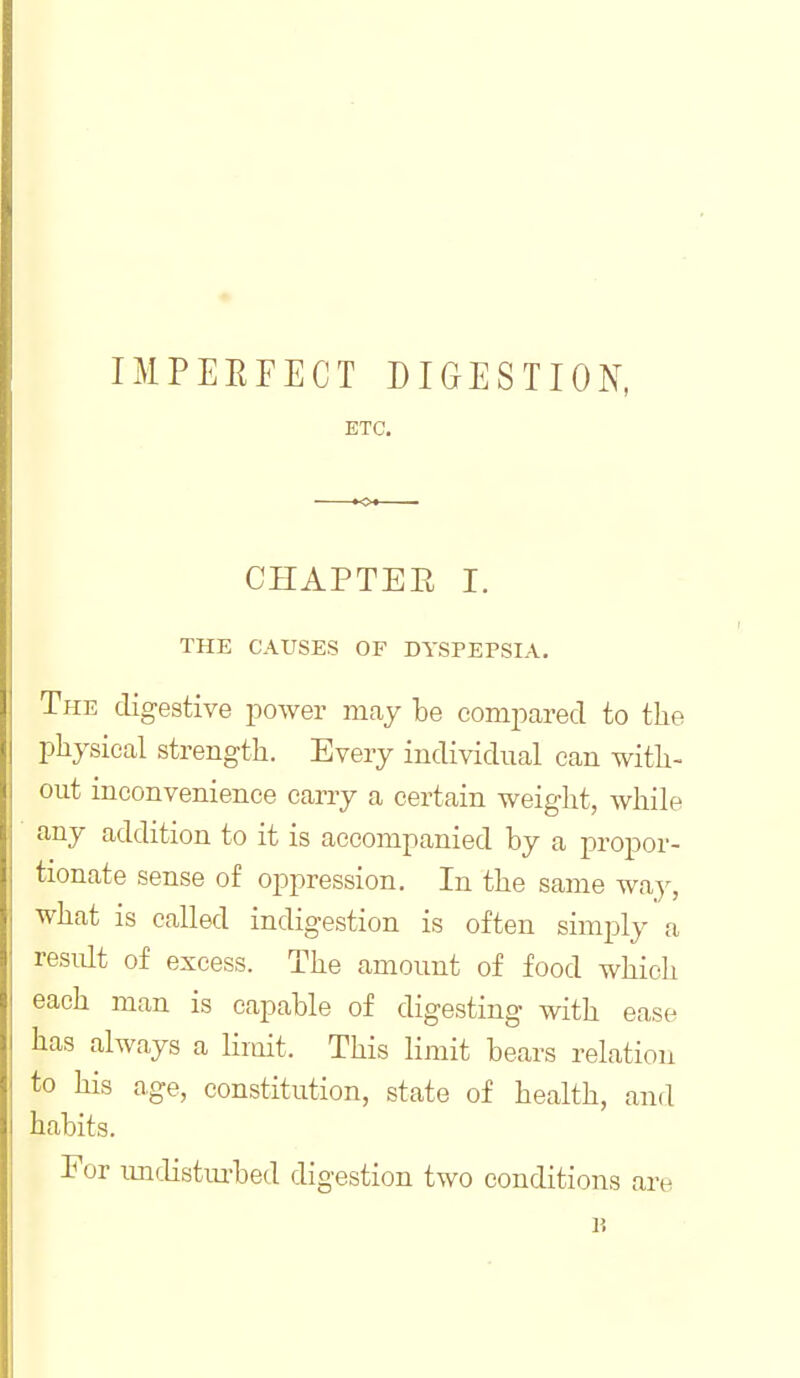 IMPEEFECT DIGESTION, ETC. CHAPTEE I. THE CAUSES OF DYSPEPSIA. The digestive power may be compared to the pliysieal strength. Every individual can with- out inconvenience carry a certain weight, while any addition to it is accompanied by a propor- tionate sense of oppression. In the same way, what is called indigestion is often simply a residt of excess. The amount of food which each man is capable of digesting with ease has always a Hmit. This limit bears relation to his age, constitution, state of health, and habits. For imdistm-bed digestion two conditions are n