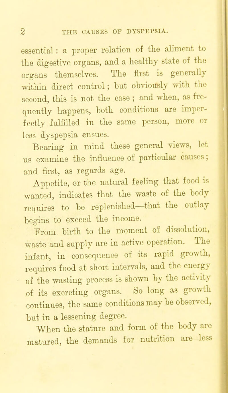 essential: a proper relation of the aliment to tlie digestive organs, and a healthy state of the organs themselves. The first is generally within direct control; hut obviously with the second, this is not the case ; and when, as fre- quently happens, both conditions are imper- fectly fulfilled in the same person, more or less dyspepsia ensues. Bearing in mind these general views, let us examine the influence of particular causes; and first, as regards age. Appetite, or the natiu-al feeling that food is wanted, indicates that the waste of the body requires to be replenished—that the outlay begins to exceed the income. From birth to the moment of dissolution, waste and supply are in active operation. The infant, in consequence of its rapid gro\si;h, requires food at short intervals, and the energy of the wasting process is shown by the activity of its excreting organs. So long as gro^-th continues, the same conditions may be observed, but in a lessening degree. When the statiu'e and form of the body are matured, the demands for nutrition are less