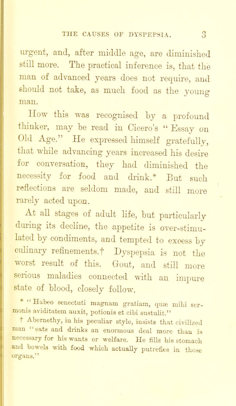 o m-gent, and, after middle age, are diminislied still more. The practical inference is, that the man of advanced years does not require, and should not take, as much food as the young man. How this was recognised by a profound tliinker, may be read in Cicero's  Essay on Old Age. He expressed himself gratefully, that while advancing years increased his desire for conversation, they had diminished the necessity for food and drink.* But such reflections are seldom made, and still more rarely acted upon. At all stages of adult life, but particularly dming its decline, the appetite is over-stimu- lated by condiments, and tempted to excess by culinary refinements.t Dyspepsia is not the worst residt of this. Gfout, and still more serious maladies connected with an impure state of blood, closely follow. * Habeo senectuti magTiam gratiam, qnve mihi ser- monis aviditatem auxit, potionis et cibi suetidit. t Abernethy, in his peculiar style, insists that civilized man eats and diinks an enormous deal more than is necessary for his wants or welfare. He fills his stomach and bowels with food which actuaUy putrefies in those organs.