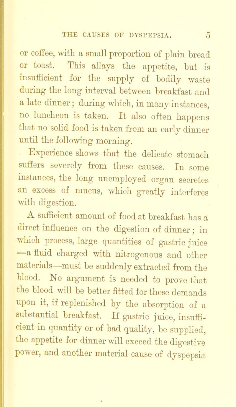 or coffee, with a small proportion of plain bread or toast. This allays the appetite, but is insufficient for the supply of bodily waste during the long interval between breakfast and a late dinner; dm-ing which, in many instances, no limcheon is taken. It also often happens that no solid food is taken from an early dinner until the following morning. Experience shows that the delicate stomach suffers severely from these causes. In some instances, the long unemployed organ secretes an excess of mucus, which greatly interferes with digestion. A sufficient amoimt of food at breakfast has a direct influence on the digestion of dinner; in which process, large quantities of gastric juice —a fluid charged with nitrogenous and other materials—must be suddenly extracted from the blood. No argument is needed to prove that the blood will be better fitted for these demands upon it, if replenished by the absorption of a substantial breakfast. If gastric juice, insuffi- cient in quantity or of bad quality, be supplied, the appetite for dinner will exceed the digestive power, and another material cause of dyspepsia