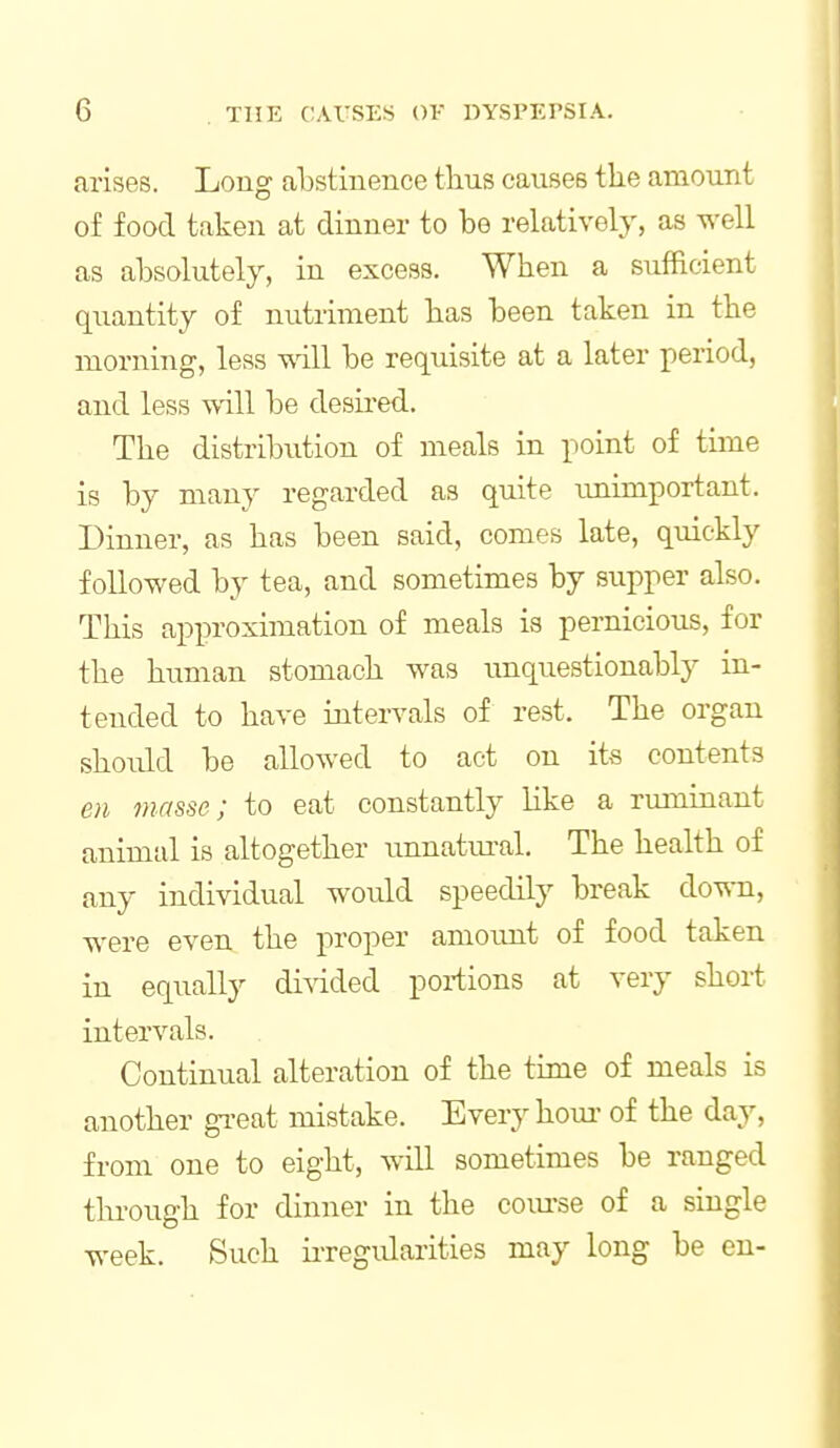 arises. Long abstinence thus causes the amount of food taken at dinner to be relatively, as well as absolutely, in excess. When a sufficient quantity of nutriment has been taken in the morning, less wall be requisite at a later period, and less will be desired. The distribution of meals in point of time is by many regarded as quite imimportant. Dinner, as has been said, comes late, quickly followed by tea, and sometimes by supper also. This approximation of meals is pernicious, for the human stomach was unquestionably in- tended to have intervals of rest. The organ should be allowed to act on its contents en masse; to eat constantly like a rmninant animal is altogether imnatm-al. The heakh of any individual would speedily break down, were even the proper amount of food taken in equally divided portions at very short intervals. Continual alteration of the time of meals is another gi-eat mistake. Every hour- of the day, from one to eight, will sometimes be ranged thi-ough for dinner in the com-se of a single week. Such iiTcgidarities may long be en-