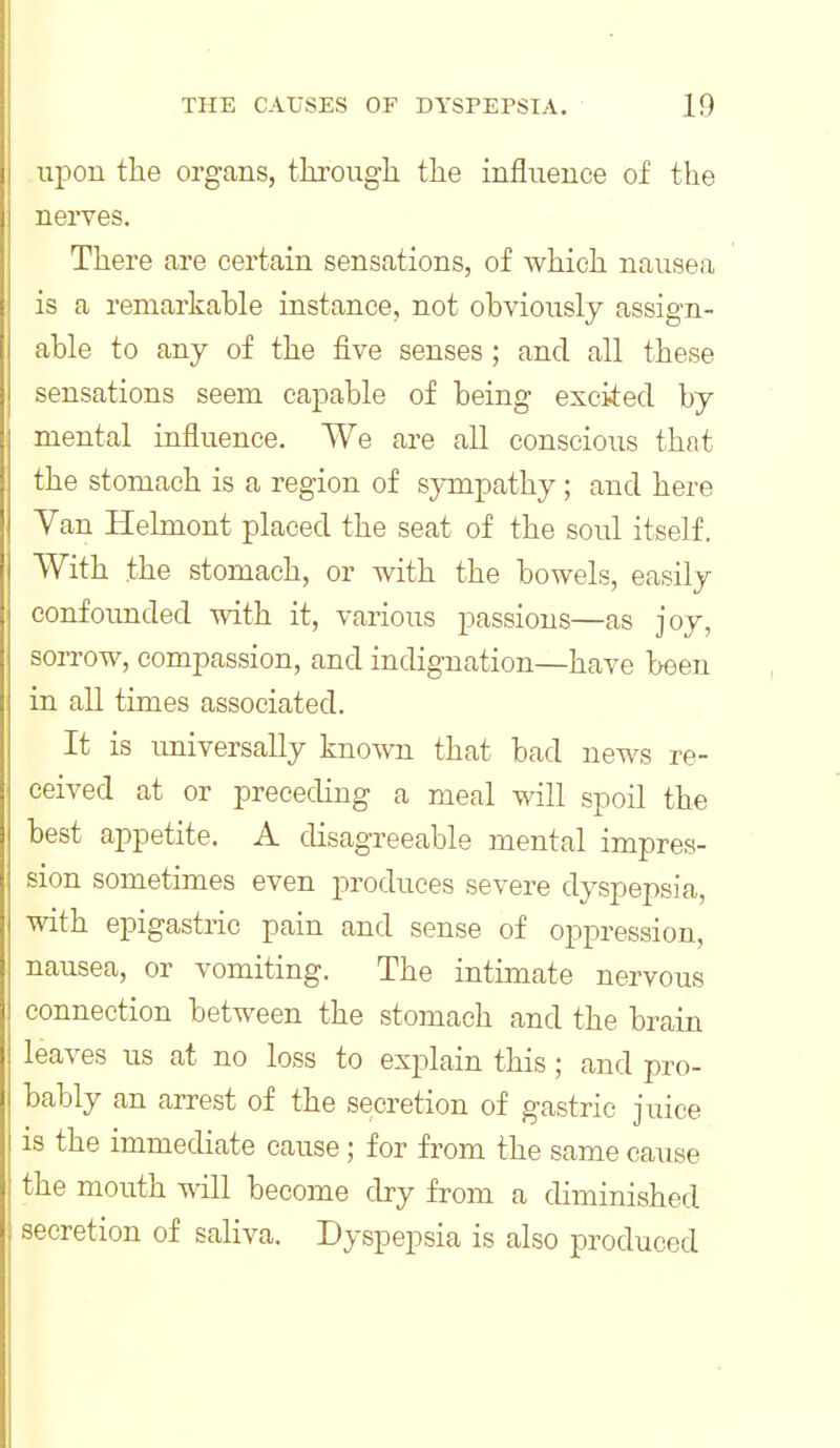 upon the organs, through the influence of the nerves. There are certain sensations, of which nausea is a remarkable instance, not obviously assign- able to any of the iive senses ; and all these sensations seem capable of being excited by mental influence. We are all conscious that the stomach is a region of sympathy; and here Van Helmont placed the seat of the soul itself. With the stomach, or with the bowels, easily confoimded with it, various passions—as joy, sorrow, compassion, and indignation—have been in all times associated. It is universally known that bad news re- ceived at or preceding a meal will spoil the best appetite. A disagreeable mental impres- sion sometimes even produces severe dyspepsia, with epigastric pain and sense of oppression, nausea, or vomiting. The intimate nervous connection between the stomach and the brain leaves us at no loss to explain this; and pro- bably an arrest of the secretion of gastric juice is the immediate cause; for from the same cause the mouth will become dry from a diminished secretion of saliva. Dyspepsia is also produced