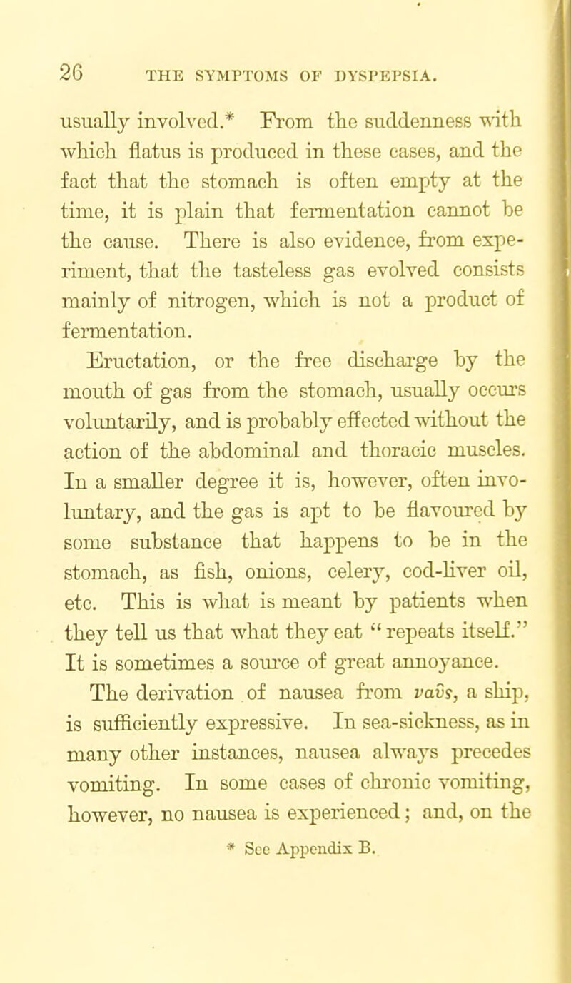 usually involved* From the suddenness with which flatus is produced in these cases, and the fact that the stomach is often empty at the time, it is plain that fermentation cannot be the cause. There is also evidence, from expe- riment, that the tasteless gas evolved consists mainly of nitrogen, which is not a product of fermentation. Eructation, or the free discharge by the mouth of gas from the stomach, usually occurs voluntarily, and is probably effected without the action of the abdominal and thoracic muscles. In a smaller degree it is, however, often invo- luntary, and the gas is apt to be flavoured by some substance that happens to be in the stomach, as fish, onions, celery, cod-liver oil, etc. This is what is meant by patients when they tell us that what they eat  repeats itself. It is sometimes a soiu'ce of great annoyance. The derivation of nausea from vavs, a ship, is sufficiently expressive. In sea-sickness, as in many other instances, nausea always precedes vomiting. In some cases of chronic vomiting, however, no nausea is experienced; and, on the