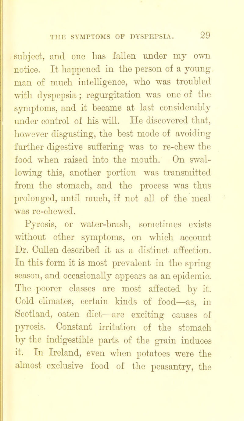 subject, and one has fallen under my own notice. It happened in the person of a young, man of much intelligence, who was troubled with dj^spepsia; regui'gitation was one of the sjnnptoms, and it became at last considerably imder control of his will. He discovered that, however disgusting, the best mode of avoiding fiu'ther digestive suffering was to re-chew the food when raised into the mouth. On swal- lowing this, another portion was transmitted from the stomach, and the process was thus prolonged, until much, if not all of the meal was re-chewed. Pyrosis, or water-brash, sometimes exists without other sjnaiptoms, on which accoimt Dr. Cullen described it as a distinct alfection. In this form it is most prevalent in the spring season, and occasionally appears as an epidemic. The poorer classes are most affected by it. Cold chmates, certain kinds of food—as, in Scotland, oaten diet—are exciting causes of pyi'osis. Constant irritation of the stomach by the indigestible parts of the grain induces it. In Ireland, even when potatoes were the almost exclusive food of the peasantry, the