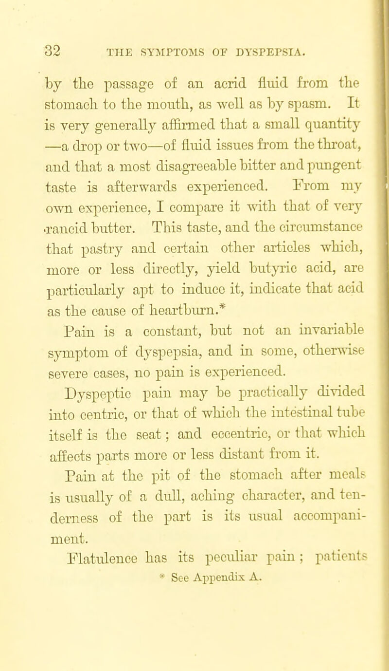 by the passage of an acrid fluid from tlie stomach to the mouth, as well as hy spasm. It is very generally affli-med that a small quantity —a drop or two—of fluid issues from the throat, and that a most disagreeable bitter and ptrngent taste is afterwards experienced. From my own experience, I compare it -vsith that of very •rancid butter. This taste, and the cii'cumstance that pastry and certain other articles which, more or less directly, yield butpic acid, are particularly apt to induce it, indicate that acid as the cause of heartbiu-n.* Pain is a constant, but not an invariable sjrmptom of dyspepsia, and in some, otherwise severe cases, no pain is experienced. Dyspeptic pain may be practically divided into centric, or that of which the intestinal tube itself is the seat; and eccentric, or that which affects parts more or less distant fi-om it. Pain at the pit of the stomach after meals is iisually of a dull, aching character, and ten- derness of the part is its usual accompani- ment. Flatulence has its pecidiar pain; patients