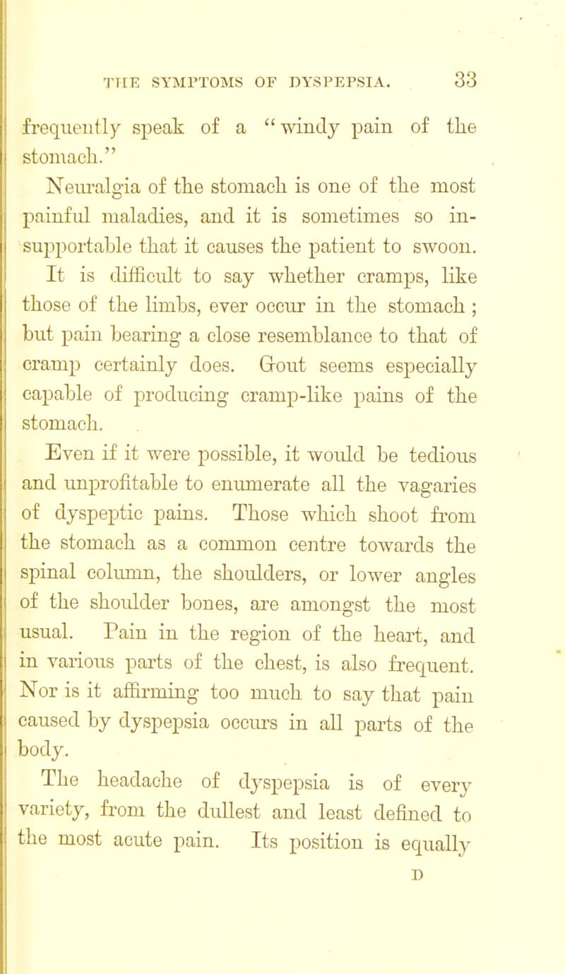 frequently speak of a  mndy pain of the stomach. Neiu'alo-ia of the stomach is one of the most painful maladies, and it is sometimes so in- su^jportable that it causes the patient to swoon. It is difficult to say whether cramps, like those of the limbs, ever occur in the stomach ; but pain bearing a close resemblance to that of cramp certainly does. Grout seems especially capable of producing cramp-like pains of the stomach. Even if it were possible, it would be tedious and unprofitable to enumerate all the vagaries of dyspeptic pains. Those which shoot from the stomach as a common centre towards the spinal column, the shoulders, or lower angles of the shoidder bones, are amongst the most usual. Pain in the region of the heart, and in various parts of the chest, is also frequent. Nor is it affirming too much to say that pain caused by dyspepsia occurs in all parts of the body. The headache of dyspepsia is of every variety, from the dullest and least defined to the most acute pain. Its position is equally D