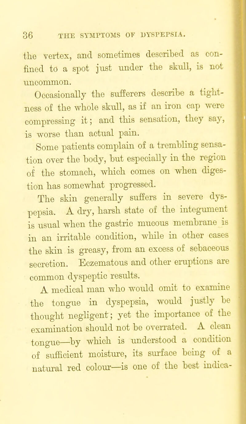 the vertex, and sometimes described as eon- fined to a spot just under tlie skull, is not uncommon. Occasionally the sufferers describe a tight- ness of the whole skiill, as if an iron cap were compressing it; and this sensation, they say, is worse than actual pain. Some patients comi^lain of a trembling sensa- tion over the body, but especially in the region of the stomach, which comes on when diges- tion has somewhat progressed. The skin generally suffers in severe dys- pepsia. A dry, harsh state of the integument is usual when the gastric mucous membrane is in an irritable condition, while in other cases the skin is greasy, from an excess of sebaceous secretion. Eczematous and other eraptions are common dyspeptic results. A medical man who would omit to examine the tongue in dyspepsia, would justly be thought negligent; yet the importance of the examination should not be overrated. A clean tongue—^by which is imderstood a condition of sufficient moistiu-e, its sm-face being of a natm-al red coloui'—is one of the best indiea-