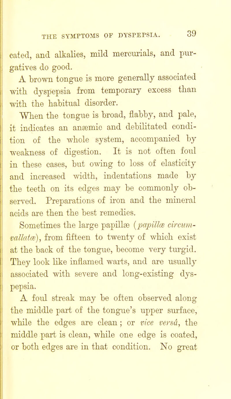 cated, and alkalies, mild mercmials, and piu-- gatives do good. A brown tongue is more generally associated with dyspepsia from temporary excess than with the habitual disorder. When the tongue is broad, flabby, and pale, it indicates an ansemic and debilitated condi- tion of the whole system, accompanied by weakness of digestion. It is not often foul in these cases, but omng to loss of elasticity and increased width, indentations made by the teeth on its edges may be commonly ob- served. Preparations of ii'on and the mineral acids are then the best remedies. Sometimes the large papillae {papillce circum- mllatce), from fifteen to twenty of which exist at the back of the tongue, become very tm'gid. They look like inflamed warts, and are usually associated with severe and long-existing dys- pepsia. A fold streak may be often observed along the middle part of the tongue's upper surface, while the edges are clean ; or vice versa, the middle part is clean, while one edge is coated, or both edges are in that condition. No great