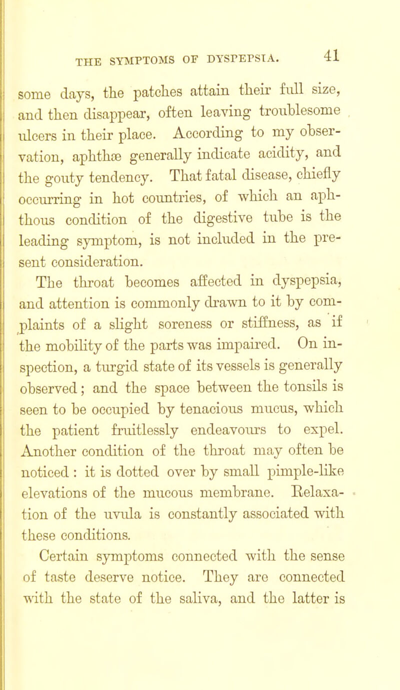 some days, the patclies attain tlieir full size, and then disappear, often leaving troublesome , nlcers in their place. According to my obser- vation, aphthae generally indicate acidity, and the gouty tendency. That fatal disease, chiefly occurring in hot countries, of which an aph- thous condition of the digestive tube is the leading symptom, is not included in the pre- sent consideration. The throat becomes affected in dyspepsia, and attention is commonly drawn to it by com- plaints of a slight soreness or stiffness, as if the mobility of the parts was impaired. On in- spection, a turgid state of its vessels is generally observed; and the space between the tonsils is seen to be occupied by tenacious mucus, which the patient fruitlessly endeavours to expel. Another condition of the throat may often be noticed : it is dotted over by small pimple-like elevations of the mucous membrane. Kelaxa- • tion of the uvula is constantly associated with these conditions. Certain symptoms connected with the sense of taste deserve notice. They are connected with the state of the saliva, and the latter is