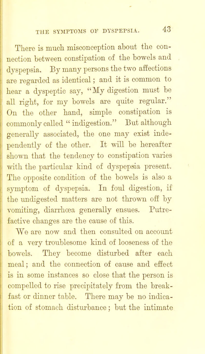 There is mucli misconception about the con- nection between constipation of the bowels and dyspepsia. By many persons the two affections are regarded as identical; and it is common to hear a dyspeptic say, My digestion must be all right, for my bowels are quite regular. On the other hand, simple constipation is commonly called  indigestion. But although generally associated, the one may exist inde- pendently of the other. It will be hereafter shown that the tendency to constipation varies with the particular kind of dysj^epsia present. The opposite condition of the bowels is also a symptom of dyspepsia. In foul digestion, if the undigested matters are not thrown off by vomiting, diarrhoea generally ensues. Putre- factive changes are the cause of this. We are now and then consulted on account of a very troublesome kind of looseness of the bowels. They become disturbed after each meal; and the connection of cause and effect \ is in some instances so close that the person is } compelled to rise precipitately from the break- I fast or dinner table. There may be no indica- tion of stomach disturbance; but the intimate