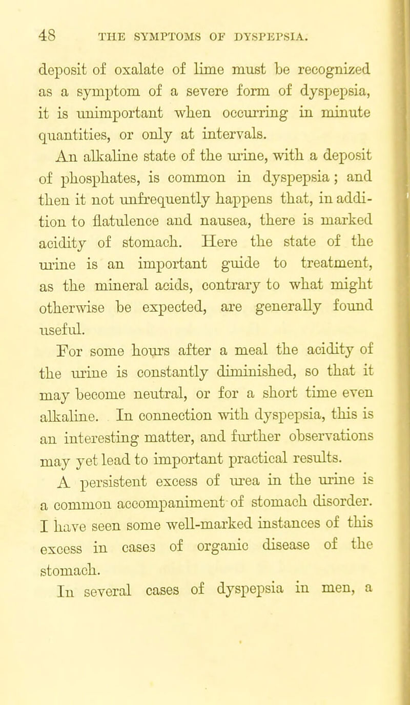 deposit of oxalate of lime must be recognized as a symptom of a severe form of dyspepsia, it is unimportant when occurring in minute quantities, or only at intervals. An alkaline state of the urine, with a deposit of phosphates, is common in dyspepsia; and then it not unfrequently happens that, in addi- tion to flatulence and nausea, there is marked acidity of stomach. Here the state of the mine is an important guide to treatment, as the mineral acids, contrary to what might otherwise be expected, are generally foimd useful. For some hours after a meal the acidity of the mine is constantly diminished, so that it may become neutral, or for a short time even alkaline. In connection with dyspepsia, this is an interesting matter, and further observations may yet lead to important practical results. A persistent excess of m-ea in the urine is a common accompaniment of stomach disorder. I have seen some well-marked instances of this excess in cases of organic disease of the stomach. In several cases of dyspepsia in men, a