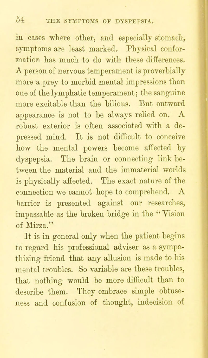 in cases where other, and especially stomach, symptoms are least marked. Physical confor- mation has much to do with these differences. A person of nervous temperament is proverbially more a prey to morbid mental impressions than one of the lymphatic temperament; the sanguine more excitable than the bilious. But outward appearance is not to be always relied on. A robust exterior is often associated with a de- pressed mind. It is not diificult to conceive how the mental powers become affected by dyspepsia. The brain or connecting link be- tween the material and the immaterial worlds is physically affected. The exact nature of the connection we cannot hoj)e to comprehend. A barrier is presented against oui' researches, impassable as the broken bridge in the  Vision of Mii'za. It is in general only when the patient begins to regard his professional ad-viser as a sympa- thizing friend that any allusion is made to his mental troubles. So variable are these troubles, that nothing would be more difficult than to describe them. They embrace simple obtuse- ness and confusion of thought, indecision of