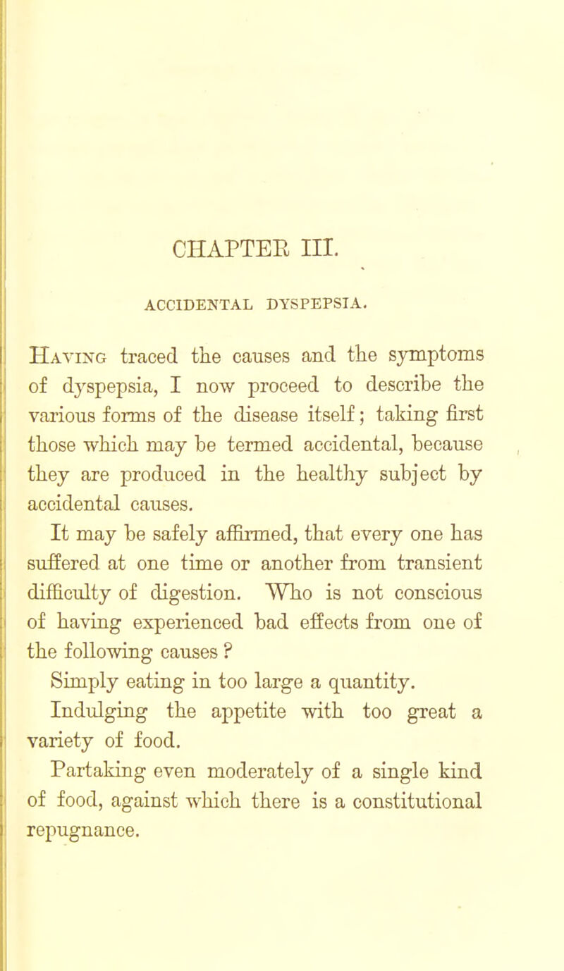 CHAPTER III. ACCIDENTAL DYSPEPSIA. Having traced the causes and the symptoms of dyspepsia, I now proceed to describe the various forms of the disease itself; taking first those which may be termed accidental, because they are produced in the healthy subject by accidental causes. It may be safely affirmed, that every one has suffered at one time or another from transient difficulty of digestion. Who is not conscious of having experienced bad effects from one of the following causes ? Simply eating in too large a quantity. Indulging the appetite with too great a variety of food. Partaking even moderately of a single kind of food, against which there is a constitutional repugnance.