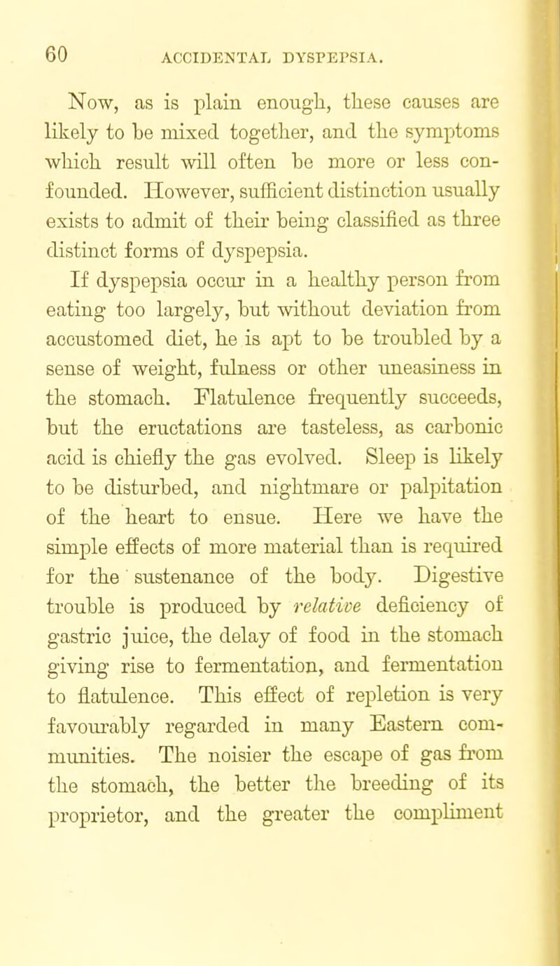 Now, as is plain enough, these causes are likely to be mixed together, and the symptoms which result will often be more or less con- founded. However, sufficient distinction usually exists to admit of their being classified as three distinct forms of dyspepsia. If dyspepsia occur in a healthy person from eating too largely, but without deviation from accustomed diet, he is apt to be troubled by a sense of weight, fulness or other uneasiness in the stomach. Flatulence frequently succeeds, but the eructations are tasteless, as carbonic acid is chiefly the gas evolved. Sleep is likely to be disturbed, and nightmare or palpitation of the heart to ensue. Here we have the simple effects of more material than is required for the sustenance of the body. Digestive trouble is produced by ^'dative deficiency of gastric juice, the delay of food in the stomach giving rise to fermentation, and fermentation to flatulence. This effect of repletion is very favourably regarded in many Eastern com- munities. The noisier the escape of gas fi'om the stomach, the better the breeding of its proprietor, and the greater the compliment