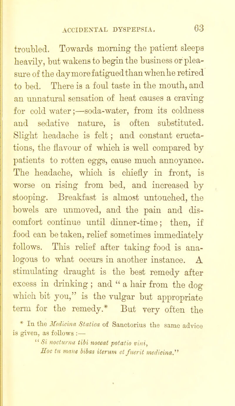 troubled. Towards morning the patient sleepa hea\ily, but wakens to begin the business orplea- sui'e of the dayniorefatiguedthanwhenhe retired to bed. There is a foul taste in the mouth, and an unnatiu'al sensation of heat causes a craving for cold water;—soda-water, from its coldness and sedative nature, is often substituted. Slight headache is felt; and constant eructa- tions, the flavour of which is well compared by patients to rotten eggs, cause much annoyance. The headache, which is chiefly in front, is worse on rising fi'om bed, and increased by stooping. Breakfast is almost untouched, the bowels are unmoved, and the pain and dis- comfort continue until dinner-time; then, if food can be taken, relief sometimes immediately follows. This reHef after taking food is ana- logous to what occurs in another instance. A stimidating draught is the best remedy after excess in drinking ; and  a hair from the dog which bit you, is the vulgar but appropriate term for the remedy.* But very often the * In the 3Icdicina Statica of Sanctorius the same advice is given, as follows :—  Si nocturnu tibi noceat potatio vini. Hoc til mane bibas iterum et fuerit medmna.'