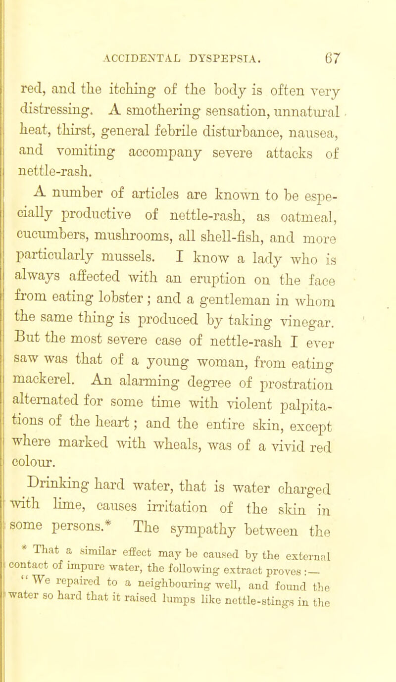 red, and tlie itcliing- of the body is often very distressing. A smothering sensation, unnatural heat, thirst, general febrile disturbance, nausea, and vomiting accompany severe attacks of nettle-rash. A number of articles are known to be espe- cially productive of nettle-rash, as oatmeal, cucumbers, mushrooms, all shell-fish, and more particularly mussels. I know a lady who is always affected with an eruption on the face fi-om eating lobster; and a gentleman in whom the same thing is produced by taking vinegar. But the most severe case of nettle-rash I ever saw was that of a yoimg woman, from eating mackerel. An alarming degree of prostration alternated for some time with violent palpita- tions of the heart; and the entire skin, except where marked with wheals, was of a vivid red colour. Drinking hard water, that is water charged with lime, causes irritation of the skin in some persons.* The sympathy between the * That a simUar effect maybe caused by the externnl contact of impure water, the foUowing extract proves :- We repaired to a neighbouring-weU, and found the water so hard that it raised lumps like ncttle-stings in the