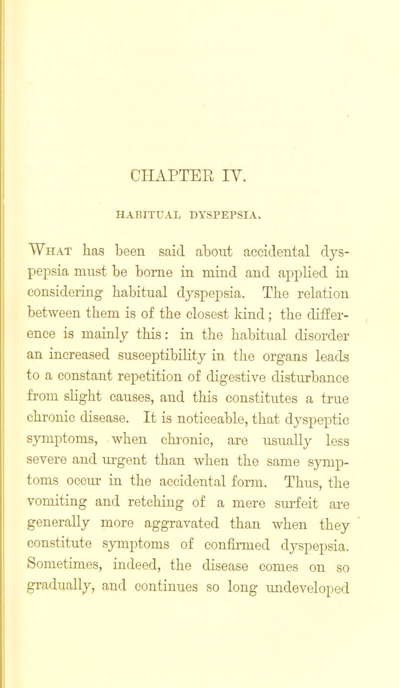 CHAPTEE ly. HABITUAL DYSPEPSIA, What has been said aboiit accidental dys- pepsia must be bome in mind and applied in considering habitual dyspepsia. The relation between them is of the closest kind; the differ- ence is mainly this: in the habitual disorder an increased susceptibility in the organs leads to a constant repetition of digestive disturbance from slight causes, and this constitutes a true chronic disease. It is noticeable, that dyspeptic symptoms, when cha^onic, are usually less severe and urgent than when the same symp- toms occur in the accidental form. Thus, the vomiting and retching of a mere sm-feit are generally more aggravated than when they constitute symptoms of confirmed dyspepsia. Sometimes, indeed, the disease comes on so gradually, and continues so long imdeveloped