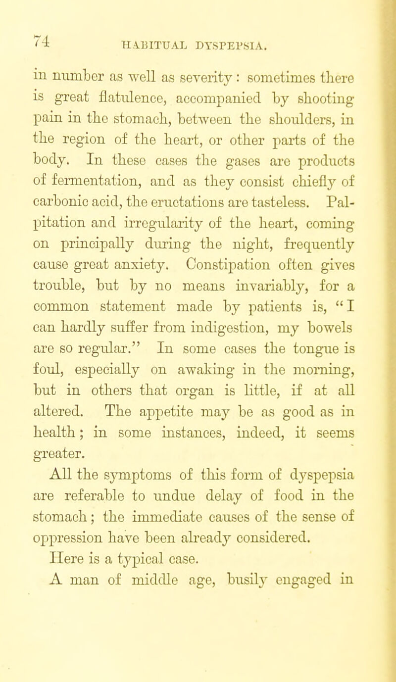 in number as well as severity: sometimes there is great flatulence, accompanied by shooting pain in the stomach, between the shoulders, in the region of the heart, or other parts of the body. In these cases the gases are products of fei-mentation, and as they consist chiefly of carbonic acid, the eructations are tasteless. Pal- pitation and irregularity of the heart, coming on principally during the night, frequently cause great anxiety. Constipation often gives trouble, but by no means invariably, for a common statement made b}^ patients is, I can hardly suffer from indigestion, my bowels are so regular. In some cases the tongue is foul, especially on awaking in the morning, but in others that organ is little, if at all altered. The appetite may be as good as in health; in some instances, indeed, it seems greater. All the symptoms of this form of dyspepsia are referable to tmdue delay of food in the stomach; the immediate causes of the sense of oppression have been abeady considered. Here is a typical case. A man of middle age, busilj^ engaged in