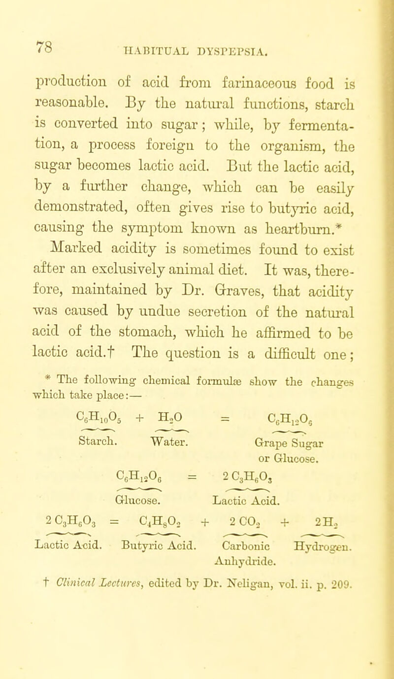 pT'Ocluction of acid from farinaceous food is reasonable. By the natiu-al functions, starch is converted into sugar; while, hy fermenta- tion, a process foreigu to the organism, the sugar becomes lactic acid. But the lactic acid, by a further change, which can be easily demonstrated, often gives rise to butjnic acid, causing the symptom known as heartburn.* Marked acidity is sometimes found to exist after an exclusively animal diet. It was, there- fore, maintained by Dr. Graves, that acidity was caused by undue secretion of the natural acid of the stomach, which he affirmed to be lactic acid.f The question is a difficult one; * The following chemical foimulEe show the changes which take place:— Starch. Water. Grape Sugar or Glucose. Glucose. Lactic Acid. 2C3H6O3 = C4H3O0 + 2C0o + 2 Ho Lactic Acid. Butyric Acid. Carbonic Hydrogen. Anhydride. t Clinical Lectures, edited by Dr. Neligan, vol. ii. p. 209.