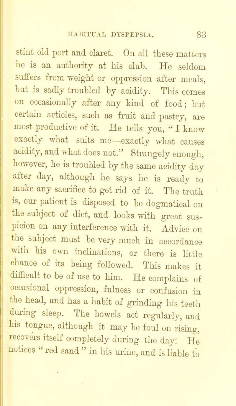 stint old port and claret. On all these matters he is an authority at his club. IIe seldom suifers from weight or opiDression after meals, but is sadly troubled by acidity. This comes on occasionally after any kind of food; but certain articles, such as fruit and pastry, are most productive of it. He tells you,  I know exactly what suits me—exactly what causes acidity, and what does not. Strangely enough, however, he is troubled by the same acidity day after day, although he says he is ready to make any sacrifice to get rid of it. The truth is, our patient is disposed to be dogmatical on the subject of diet, and looks with great sus- picion on any interference with it. Advice on the subject must be very much in accordance with his own inclinations, or there is little chance of its being followed. This makes it difficult to be of use to him. He complains of occasional oppression, fuhiess or confusion in the head, and has a habit of grinding his teeth dining sleep. The bowels act regularly, and his tongue, although it may be foul on rising, recovers itself completely diuing the day. He notices red sand  in his urine, and is hable to