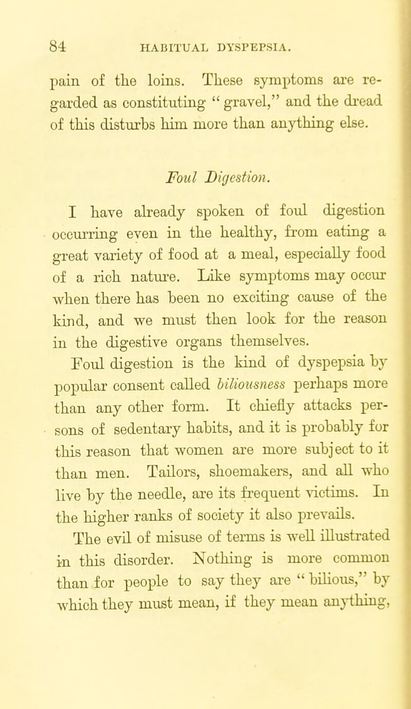 pain of tlie loins. These symptoms are re- garded as constituting  gravel, and the di-ead of this disturbs him more than anything else. Foul D if/est ion. I have already spoken of foul digestion ocemTing even in the healthy, from eating a great variety of food at a meal, especially food of a rich nature. Like symptoms may occur when there has been no exciting cause of the kind, and we must then look for the reason in the digestive organs themselves. Foul digestion is the kind of dyspepsia by popular consent called biliousness perhaps more than any other foim. It chiefly attacks per- sons of sedentary habits, and it is probably for this reason that women are more subject to it than men. Tailors, shoemakers, and all who live by the needle, are its frequent victims. In the higher ranks of society it also prevails. The evil of misuse of terms is well illustrated irn this disorder. Nothing is more common than for people to say they ai-e  bilious, by which they must mean, if they mean anything.