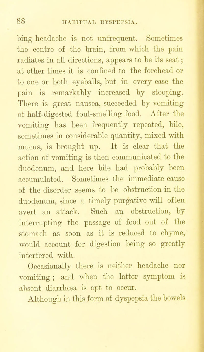 bing headache is not unfrequent. Sometimes the centre of the hrain, from which the pain radiates in all directions, appears to be its seat; at other times it is confined to the forehead or to one or both eyeballs, but in every case the pain is remarkably increased by stooping. There is great nansea, siicceeded by vomiting of half-digested foul-smelling food. After the vomiting has been frequently repeated, bile, sometimes in considerable quantity, mixed with mucus, is brotight up. It is clear that the action of vomiting is then communicated to the duodenum, and here bile had probably been accumulated. Sometimes the immediate cause of the disorder seems to be obstruction in the duodenum, since a timely purgative ^^dll often avert an attack. Such an obstruction, by interrupting the passage of food out of the stomach as soon as it is reduced to chjnne, would account for digestion being so greatly interfered with. Occasionally there is neither headache nor vomiting; and when the latter sjmiptom is absent diarrhoea is apt to occiu\ Although in this form of dyspepsia the bowels