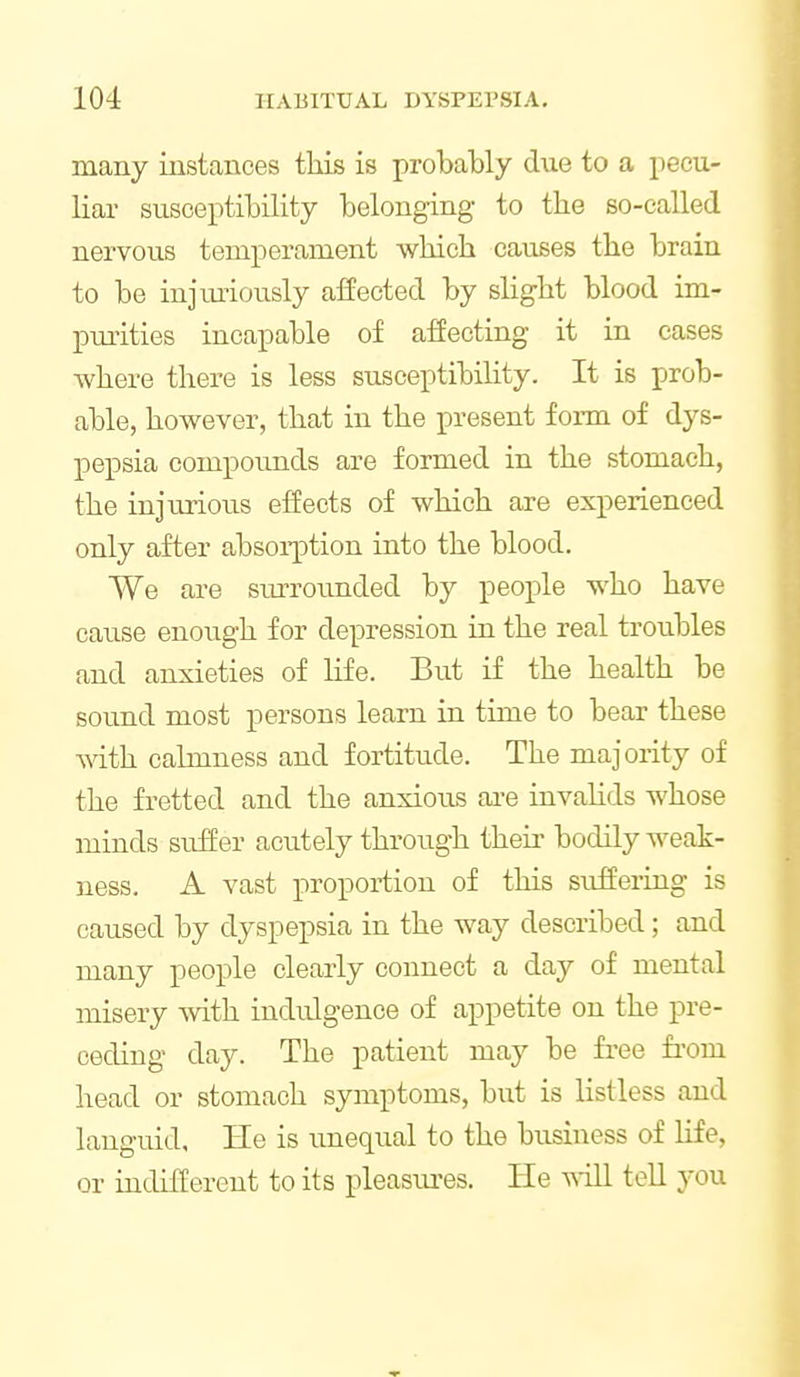 many instances this is probably due to a pecu- liar susceptibility belonging to the so-called nervous temperament which causes the brain to be injiu'iously affected by slight blood im- pmities incapable of affecting it in cases where there is less susceptibility. It is prob- able, however, that in the present form of dys- pepsia compounds are formed in the stomach, the injurious effects of which are experienced only after absoi-ption into the blood. We are surrounded by people who have cause enoiigh for depression in the real troubles and anxieties of life. But if the health be sound most persons learn in time to bear these Avith calmness and fortitude. The majority of the fretted and the anxious ai-e invalids whose minds suffer acutely through their bodily weak- ness. A vast proportion of this suffering is caused by dyspepsia in the way described; and many people clearly connect a day of mental misery mth indulgence of appetite on the pre- ceding day. The patient may be free fi'om head or stomach symptoms, but is listless and languid, He is imequal to the business of life, or indifferent to its pleasm-es. He v^ill tell you