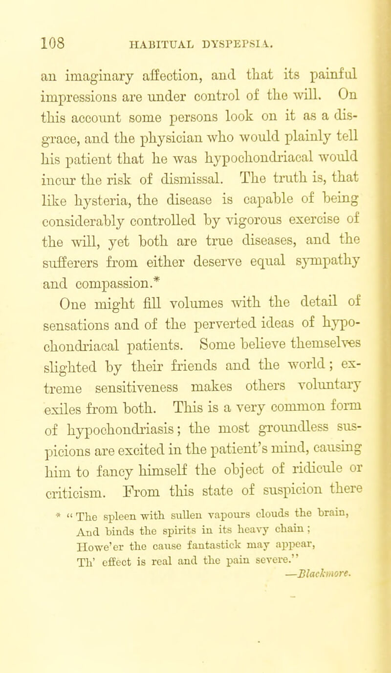 an imaginary affection, and that its painful impressions are under control of tlie will. On this account some persons look on it as a dis- grace, and the physician who would plainly teU his patient that he was hypochondi-iacal would incur the risk of dismissal. The truth is, that like hysteria, the disease is capable of being considerably controlled by vigorous exercise of the win, yet both are true diseases, and the sufferers from either deserve equal sympathy and compassion.* One might fill volumes with the detail of sensations and of the perverted ideas of hypo- chondiiacal patients. Some believe themselves slighted by their friends and the world; ex- treme sensitiveness makes others voluntary exiles from both. This is a very common foim of hypochondriasis; the most groundless sus- picions are excited in the patient's mind, causing him to fancy himseH the object of ridicule or criticism. From this state of suspicion there *  The spleen witli sullen vapours clouds the brain, And binds the spirits in its heavy chain; Howe'er the cause fantastick may appear, Th' effect is real and the pain severe. —Blackmore.