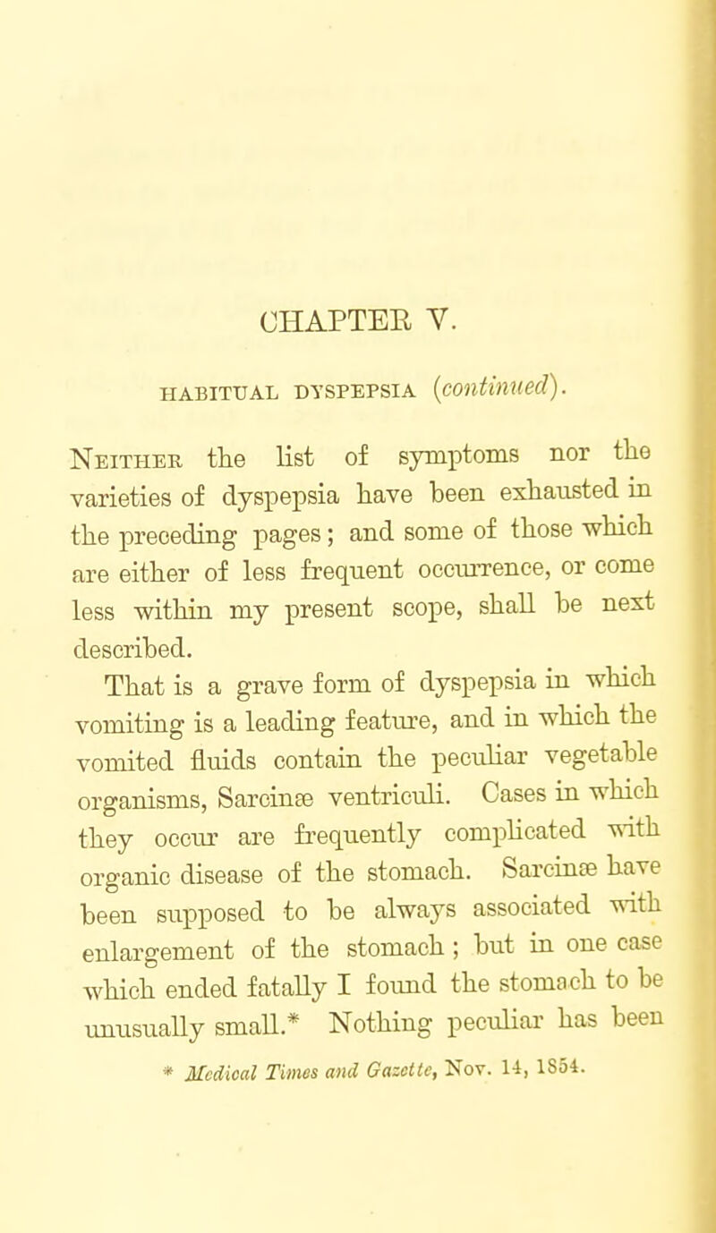 CHAPTER Y. HABITUAL DYSPEPSIA {continued). Neither the list of symptoms nor the varieties of dyspepsia have been exhausted ia the preceding pages; and some of those -which are either of less frequent occmTence, or come less within my present scope, shall be next described. That is a grave form of dyspepsia in which vomiting is a leading feature, and in which the vomited fluids contain the peculiar vegetable organisms, Sarcinee ventriculi. Cases in which they occur are frequently complicated with organic disease of the stomach. Sarcinse have been supposed to be always associated with enlargement of the stomach ; but in one case which ended fataUy I found the stomach to be unusuaUy smaU.* Nothing pecuHar has been * Medical Times and Gazette, Nov. 14, 1854.