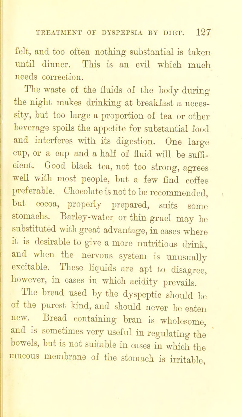 felt, and too often notlung substantial is taken until dinner. This is an e-sdl wliicb. much needs correction. The waste of the fluids of the body during the night makes diinking at breakfast a neces- sity, but too large a proportion of tea or other beverage spoils the appetite for substantial food and interferes with its digestion. One large cup, or a cup and a half of fluid will be suffi- cient. Grood black tea, not too strong, agrees well with most people, but a few find coffee preferable. Chocolate is not to be recommended, but cocoa, properly prepared, suits some stomachs. Barley-water or thin gruel may be substituted with, great advantage, in cases where it is desirable to give a more nutritious drink, and when the nervous system is unusually excitable. These liquids are apt to disagree, however, in cases in which acidity prevails. The bread used by the dyspeptic shoidd be of the purest kind, and should never be eaten new. Eread containing bran is wholesome, and is sometimes very useful in regulating the bowels, but is not suitable in cases in which the mucous membrane of the stomach is initable.