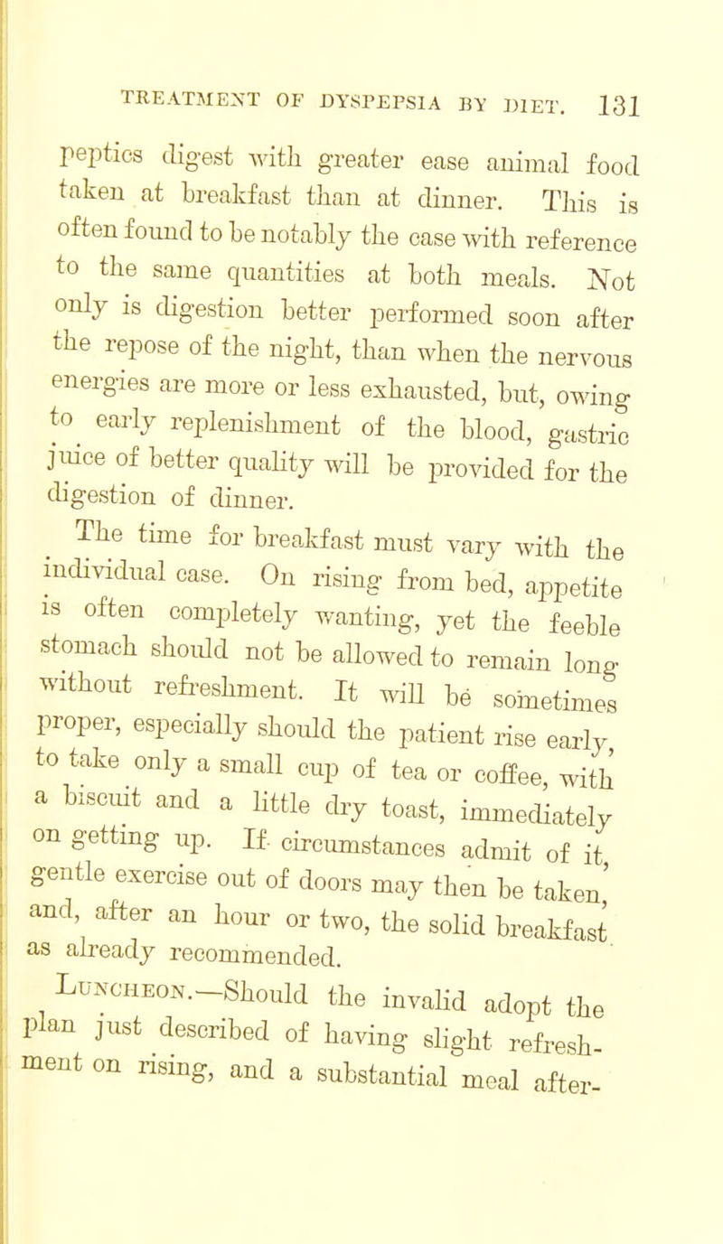 peptics digest witli greater ease animal food taken at breakfast tJiau at dinner. This is often found to be notably the case with reference to the same quantities at both meals. Islot only is cUgestion better performed soon after the repose of the night, than when the nervous energies are more or less exhausted, but, owing to early replenishment of the blood, gastric jiiice of better quahty will be provided for the digestion of dinner. The time for breakfast must vary with the iiicUvidual case. On rising from bed, appetite IS often completely wanting, yet the feeble stomach ehoidd not be allowed to remain long without refreshment. It ^iU be soinetimes proper, especially should the patient rise eariy to take only a small cup of tea or cofPee, with a biscuit and a little dry toast, immediately on gettmg up. If. circumstances admit of it gentle exercise out of doors may then be taken' and, after an hour or two, the solid breaHast as already recommended. LuNCHEOK.-Should the invahd adopt the plan just described of having shght refresh ment on rising, and a substantial meal after-