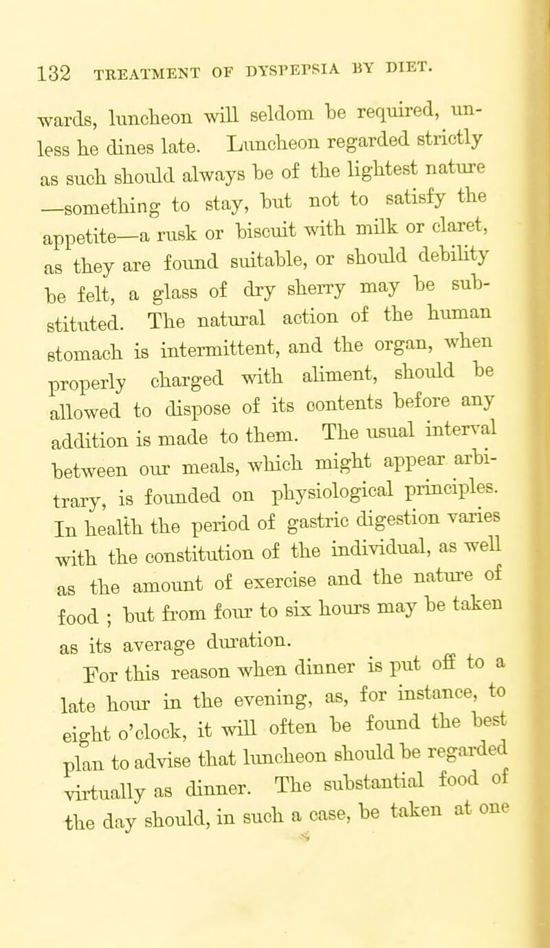 wards, luncheon will seldom he required, un- less he dines late. Luncheon regarded strictly as such should always he of the lightest nature —something to stay, hut not to satisfy the appetite—a rusk or hiscuit with mHk or claret, as they are foimd suitable, or should dehihty he felt, a glass of dry sheny may he suh- stituted. The natural action of the human Btomach is intennittent, and the organ, when properly charged with ahment, should he allowed to dispose of its contents hefore any addition is made to them. The usual interval hetween our meals, wHch might appear arbi- trary, is founded on physiological principles. In health the period of gastric digestion vaiies with the constitution of the individual, as well as the amount of exercise and the nature of food ; hut fi'om foiu- to six hours may he taken as its average diu-ation. Por this reason when dinner is put off to a late hour in the evening, as, for instance, to eight o'clock, it will often he found the best plan to advise that limcheon should he regarded virtually as dinner. The substantial food of the day should, in such a case, be taken at one