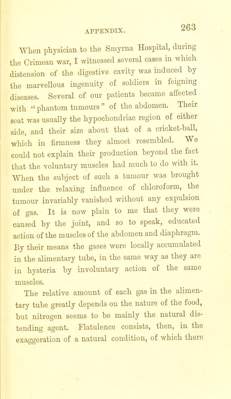 When physician to the Smyrna Hospital, during the Crunean war, I witnessed several cases in which distension of the digestive cavity was induced by the marvellous ingenuity of soldiers in feigning diseases. Several of our patients became affected with  phantom tumours  of the abdomen. Their seat was usually the hypochondriac region of either side, and their size about that of a cricket-ball, which in firmness they almost resembled. We could not explain thek production beyond the fact that the voluntary muscles had much to do with it. When the subject of such a tumour was brought mider the relaxing influence of chloroform, the tumour invariably vanished without any expulsion of gas. It is now plain to me that they were caused by the joint, and so to speak, educated action of the muscles of the abdomen and diaphragm. By their means the gases were locally accumulated in the alimentary tube, in the same way as they are in hysteria by involuntary action of the same muscles. The relative amount of each gas in the alimen- tary tube greatly depends on the nature of the food, but nitrogen seems to be mainly the natural dis- tendiag agent. Flatulence consists, then, in the exac'c^eration of a natural condition, of which there