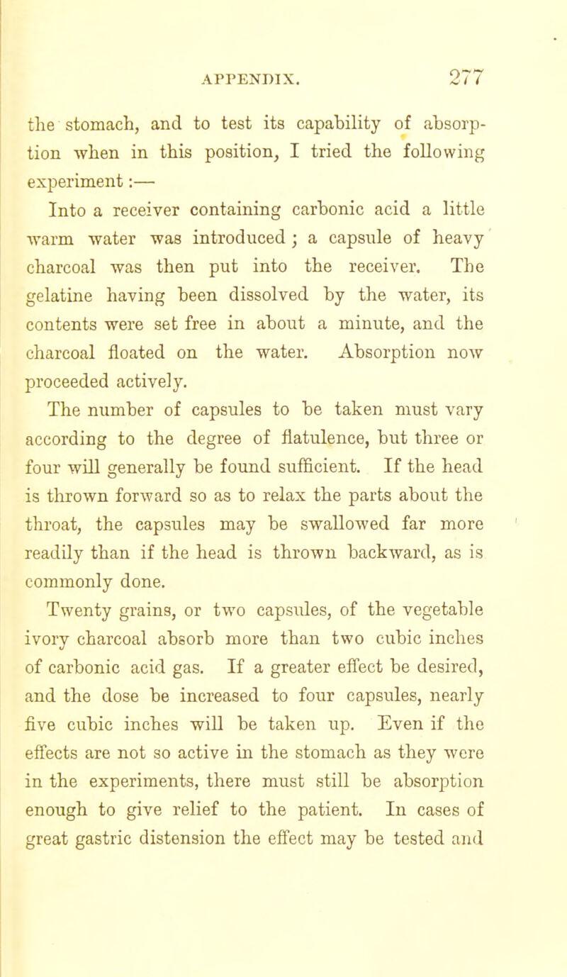 the stomach, and to test its capability of absorp- tion when in this position, I tried the following experiment:— Into a receiver containing carbonic acid a little ■warm water was introduced; a capsule of heavy charcoal was then put into the receiver. The gelatine having been dissolved by the water, its contents were set free in about a minute, and the charcoal floated on the water. Absorption now proceeded actively. The number of capsules to be taken must vary according to the degree of flatulence, but three or four will generally be found sufficient. If the head is thrown forward so as to relax the parts about the throat, the capsules may be swallowed far more readily than if the head is thrown backward, as is commonly done. Twenty grains, or two capsules, of the vegetable ivory charcoal absorb more than two cubic inches of carbonic acid gas. If a greater efiect be desired, and the dose be increased to four capsules, nearly five cubic inches will be taken up. Even if the effects are not so active in the stomach as they were in the experiments, there must still be absorption enough to give relief to the patient. In cases of great gastric distension the effect may be tested and