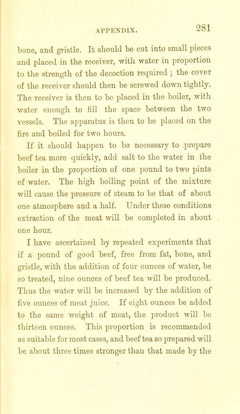 bone, and gristle. It sliould be cut into small pieces and placed in the receiver, with water in proportion to the strength of the decoction required ; the cover of the receiver should then be screwed down tightly. The receiver is then to be placed in the boiler, with water enough to fill the space between the two vessels. The apparatus is then to be placed on the fire and boiled for two hours. If it should happen to bo necessary to prepare beef tea more quickly, add salt to the water in the boiler in the proportion of one pound to two pints of water. The bigh boiling point of the mixture will cause the pressure of steam to be that of about one atmosphere and a half. Under these conditions extraction of the meat will be completed in about one hour. I have ascertained by repeated experiments that if a pound of good beef, free from fat, bone, and gristle, with the addition of four ounces of water, be so treated, nine ounces of beef tea will be produced. Thus the water will be increased by the addition of five ounces of meat juice. If eight ounces be added to the same weight of meat, the product will be thirteen ounces. This proportion is recommended as suitable for most cases, and beef tea so prepared will be about three times stronger than that made by the